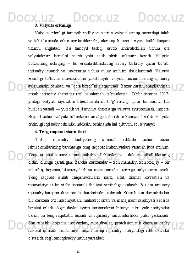 113. Valyuta erkinligi
Valyuta   erkinligi   tamoyili   milliy   va   xorijiy   valyutalarning   bozordagi   talab
va   taklif   asosida   erkin   ayirboshlanishi,   ularning   konvertatsiyasi   kafolatlangan
tizimni   anglatadi.   Bu   tamoyil   tashqi   savdo   ishtirokchilari   uchun   o‘z
valyutalarini   bemalol   sotish   yoki   sotib   olish   imkonini   beradi.   Valyuta
bozorining   ochiqligi   –   bu   erkinlashtirishning   asosiy   tarkibiy   qismi   bo‘lib,
iqtisodiy   ishonch   va   investorlar   uchun   qulay   muhitni   shakllantiradi.   Valyuta
erkinligi   to‘lovlar   muvozanatini   yaxshilaydi,   valyuta   tushumlarining   qonuniy
aylanmasini oshiradi va “qora bozor”ni qisqartiradi. Bozor kursini shakllantirish
orqali   iqtisodiy   sharoitlar   real   baholanishi   ta’minlanadi.   O‘zbekistonda   2017-
yildagi   valyuta   siyosatini   liberallashtirish   to‘g‘risidagi   qaror   bu   borada   tub
burilish yasadi — yuridik va jismoniy shaxslarga valyuta ayirboshlash, import-
eksport   uchun   valyuta   to‘lovlarini   amalga   oshirish   imkoniyati   berildi.  Valyuta
erkinligi iqtisodiy erkinlik indeksini oshirishda hal qiluvchi rol o‘ynaydi.
4. Teng raqobat sharoitlari
Tashqi   iqtisodiy   faoliyatning   samarali   ishlashi   uchun   bozor
ishtirokchilarining barchasiga teng raqobat imkoniyatlari  yaratish juda muhim.
Teng   raqobat   tamoyili   monopolistik   cheklovlar   va   adolatsiz   afzalliklarning
oldini   olishga   qaratilgan.  Barcha   korxonalar   –   xoh  mahalliy,   xoh  xorijiy  –   bir
xil   soliq,   bojxona,   litsenziyalash   va   ruxsatnomalar   tizimiga   bo‘ysunishi   kerak.
Teng   raqobat   ishlab   chiqaruvchilarni   narx,   sifat,   xizmat   ko‘rsatish   va
innovatsiyalar   bo‘yicha   samarali   faoliyat   yuritishga   undaydi.   Bu   esa   umumiy
iqtisodiy barqarorlik va raqobatbardoshlikni oshiradi. Erkin bozor sharoitida har
bir korxona o‘z imkoniyatlari, mahsulot sifati va menejment salohiyati asosida
harakat   qiladi.   Agar   davlat   ayrim   korxonalarni   himoya   qilsa   yoki   imtiyozlar
bersa,   bu   teng   raqobatni   buzadi   va   iqtisodiy   samaradorlikka   putur   yetkazadi.
Shu   sababli,   bojxona   imtiyozlari,   subsidiyalar,   proteksionistik   choralar   qat’iy
nazorat   qilinadi.   Bu   tamoyil   orqali   tashqi   iqtisodiy   faoliyatdagi   ishtirokchilar
o‘rtasida sog‘lom iqtisodiy muhit yaratiladi. 