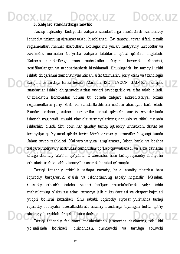 125. Xalqaro standartlarga moslik
Tashqi   iqtisodiy   faoliyatda   xalqaro   standartlarga   moslashish   zamonaviy
iqtisodiy   tizimning   ajralmas   talabi   hisoblanadi.   Bu   tamoyil   tovar   sifati,   texnik
reglamentlar,   mehnat   sharoitlari,   ekologik   me’yorlar,   moliyaviy   hisobotlar   va
xavfsizlik   normalari   bo‘yicha   xalqaro   talablarni   qabul   qilishni   anglatadi.
Xalqaro   standartlarga   mos   mahsulotlar   eksport   bozorida   ishonchli,
sertifikatlangan   va   raqobatbardosh   hisoblanadi.   Shuningdek,   bu   tamoyil   ichki
ishlab chiqarishni zamonaviylashtirish, sifat tizimlarini joriy etish va texnologik
darajani   oshirishga   turtki   beradi.   Masalan,   ISO,   HACCP,   GMP   kabi   xalqaro
standartlar   ishlab   chiqaruvchilardan   yuqori   javobgarlik   va   sifat   talab   qiladi.
O‘zbekiston   korxonalari   uchun   bu   borada   xalqaro   akkreditatsiya,   texnik
reglamentlarni   joriy   etish   va   standartlashtirish   muhim   ahamiyat   kasb   etadi.
Bundan   tashqari,   xalqaro   standartlar   qabul   qilinishi   xorijiy   investorlarda
ishonch   uyg‘otadi,   chunki   ular   o‘z   sarmoyalarining   qonuniy   va   sifatli   tizimda
ishlashini   biladi.   Shu   bois,   har   qanday   tashqi   iqtisodiy   ishtirokchi   davlat   bu
tamoyilga   qat’iy   amal   qilishi   lozim.Mazkur   nazariy   tamoyillar   bugungi   kunda
Jahon   savdo   tashkiloti,   Xalqaro   valyuta   jamg‘armasi,   Jahon   banki   va   boshqa
xalqaro moliyaviy institutlar   tomonidan  qo‘llab-quvvatlanadi  va  a’zo  davlatlar
oldiga   shunday   talablar   qo‘yiladi.   O‘zbekiston   ham   tashqi   iqtisodiy   faoliyatni
erkinlashtirishda ushbu tamoyillar asosida harakat qilmoqda.
Tashqi   iqtisodiy   erkinlik   nafaqat   nazariy,   balki   amaliy   jihatdan   ham
iqtisodiy   barqarorlik,   o‘sish   va   islohotlarning   asosiy   negizidir.   Masalan,
iqtisodiy   erkinlik   indeksi   yuqori   bo‘lgan   mamlakatlarda   yalpi   ichki
mahsulotning o‘sish sur’atlari, sarmoya jalb qilish darajasi va eksport hajmlari
yuqori   bo‘lishi   kuzatiladi.   Shu   sababli   iqtisodiy   siyosat   yuritishda   tashqi
iqtisodiy   faoliyatni   liberallashtirish   nazariy   asoslariga   tayangan   holda   qat’iy
strategiyalar ishlab chiqish talab etiladi.
Tashqi   iqtisodiy   faoliyatni   erkinlashtirish   jarayonida   davlatning   roli   ikki
yo‘nalishda   ko‘rinadi:   birinchidan,   cheklovchi   va   tartibga   soluvchi 
