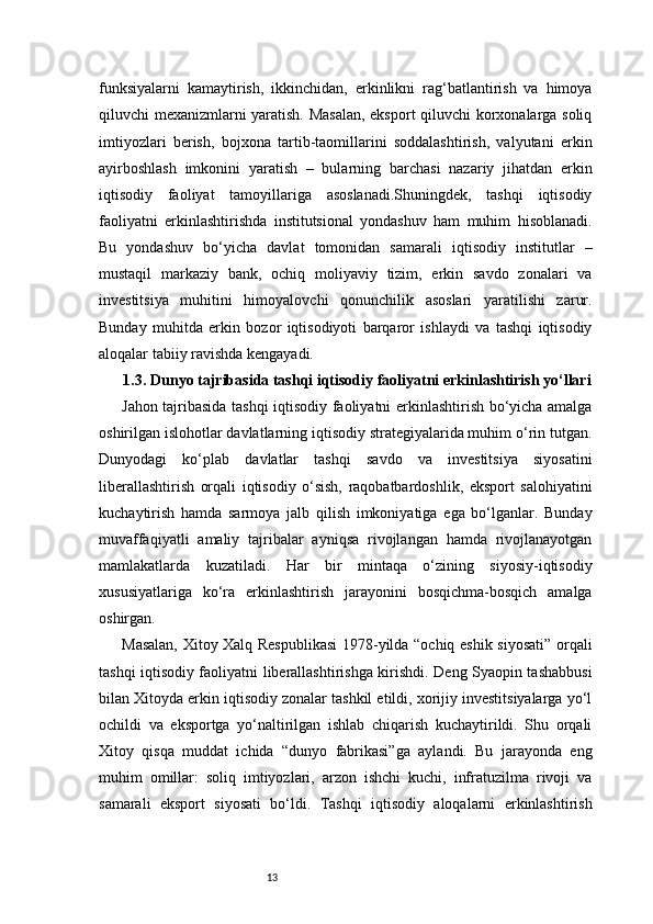 13funksiyalarni   kamaytirish,   ikkinchidan,   erkinlikni   rag‘batlantirish   va   himoya
qiluvchi mexanizmlarni yaratish. Masalan, eksport qiluvchi korxonalarga soliq
imtiyozlari   berish,   bojxona   tartib-taomillarini   soddalashtirish,   valyutani   erkin
ayirboshlash   imkonini   yaratish   –   bularning   barchasi   nazariy   jihatdan   erkin
iqtisodiy   faoliyat   tamoyillariga   asoslanadi.Shuningdek,   tashqi   iqtisodiy
faoliyatni   erkinlashtirishda   institutsional   yondashuv   ham   muhim   hisoblanadi.
Bu   yondashuv   bo‘yicha   davlat   tomonidan   samarali   iqtisodiy   institutlar   –
mustaqil   markaziy   bank,   ochiq   moliyaviy   tizim,   erkin   savdo   zonalari   va
investitsiya   muhitini   himoyalovchi   qonunchilik   asoslari   yaratilishi   zarur.
Bunday   muhitda   erkin   bozor   iqtisodiyoti   barqaror   ishlaydi   va   tashqi   iqtisodiy
aloqalar tabiiy ravishda kengayadi.
1.3. Dunyo tajribasida tashqi iqtisodiy faoliyatni erkinlashtirish yo‘llari
Jahon tajribasida tashqi iqtisodiy faoliyatni erkinlashtirish bo‘yicha amalga
oshirilgan islohotlar davlatlarning iqtisodiy strategiyalarida muhim o‘rin tutgan.
Dunyodagi   ko‘plab   davlatlar   tashqi   savdo   va   investitsiya   siyosatini
liberallashtirish   orqali   iqtisodiy   o‘sish,   raqobatbardoshlik,   eksport   salohiyatini
kuchaytirish   hamda   sarmoya   jalb   qilish   imkoniyatiga   ega   bo‘lganlar.   Bunday
muvaffaqiyatli   amaliy   tajribalar   ayniqsa   rivojlangan   hamda   rivojlanayotgan
mamlakatlarda   kuzatiladi.   Har   bir   mintaqa   o‘zining   siyosiy-iqtisodiy
xususiyatlariga   ko‘ra   erkinlashtirish   jarayonini   bosqichma-bosqich   amalga
oshirgan.
Masalan, Xitoy Xalq Respublikasi  1978-yilda “ochiq eshik siyosati” orqali
tashqi iqtisodiy faoliyatni liberallashtirishga kirishdi. Deng Syaopin tashabbusi
bilan Xitoyda erkin iqtisodiy zonalar tashkil etildi, xorijiy investitsiyalarga yo‘l
ochildi   va   eksportga   yo‘naltirilgan   ishlab   chiqarish   kuchaytirildi.   Shu   orqali
Xitoy   qisqa   muddat   ichida   “dunyo   fabrikasi”ga   aylandi.   Bu   jarayonda   eng
muhim   omillar:   soliq   imtiyozlari,   arzon   ishchi   kuchi,   infratuzilma   rivoji   va
samarali   eksport   siyosati   bo‘ldi.   Tashqi   iqtisodiy   aloqalarni   erkinlashtirish 