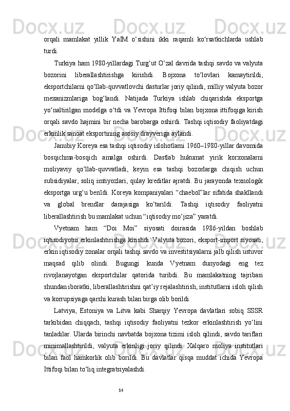 14orqali   mamlakat   yillik   YaIM   o‘sishini   ikki   raqamli   ko‘rsatkichlarda   ushlab
turdi.
Turkiya ham 1980-yillardagi Turg‘ut O‘zal davrida tashqi savdo va valyuta
bozorini   liberallashtirishga   kirishdi.   Bojxona   to‘lovlari   kamaytirildi,
eksportchilarni qo‘llab-quvvatlovchi dasturlar joriy qilindi, milliy valyuta bozor
mexanizmlariga   bog‘landi.   Natijada   Turkiya   ishlab   chiqarishda   eksportga
yo‘naltirilgan modelga o‘tdi va Yevropa Ittifoqi bilan bojxona ittifoqiga kirish
orqali savdo hajmini bir necha barobarga oshirdi. Tashqi iqtisodiy faoliyatdagi
erkinlik sanoat eksportining asosiy drayveriga aylandi.
Janubiy Koreya esa tashqi iqtisodiy islohotlarni 1960–1980-yillar davomida
bosqichma-bosqich   amalga   oshirdi.   Dastlab   hukumat   yirik   korxonalarni
moliyaviy   qo‘llab-quvvatladi,   keyin   esa   tashqi   bozorlarga   chiqish   uchun
subsidiyalar, soliq imtiyozlari, qulay kreditlar ajratdi. Bu jarayonda texnologik
eksportga urg‘u berildi. Koreya kompaniyalari “chaebol”lar sifatida shakllandi
va   global   brendlar   darajasiga   ko‘tarildi.   Tashqi   iqtisodiy   faoliyatni
liberallashtirish bu mamlakat uchun “iqtisodiy mo‘jiza” yaratdi.
Vyetnam   ham   “Doi   Moi”   siyosati   doirasida   1986-yildan   boshlab
iqtisodiyotni erkinlashtirishga kirishdi. Valyuta bozori, eksport-import siyosati,
erkin iqtisodiy zonalar orqali tashqi savdo va investitsiyalarni jalb qilish ustuvor
maqsad   qilib   olindi.   Bugungi   kunda   Vyetnam   dunyodagi   eng   tez
rivojlanayotgan   eksportchilar   qatorida   turibdi.   Bu   mamlakatning   tajribasi
shundan iboratki, liberallashtirishni qat’iy rejalashtirish, institutlarni isloh qilish
va korrupsiyaga qarshi kurash bilan birga olib borildi.
Latviya,   Estoniya   va   Litva   kabi   Sharqiy   Yevropa   davlatlari   sobiq   SSSR
tarkibidan   chiqqach,   tashqi   iqtisodiy   faoliyatni   tezkor   erkinlashtirish   yo‘lini
tanladilar. Ularda birinchi navbatda bojxona tizimi isloh qilindi, savdo tariflari
minimallashtirildi,   valyuta   erkinligi   joriy   qilindi.   Xalqaro   moliya   institutlari
bilan   faol   hamkorlik   olib   borildi.   Bu   davlatlar   qisqa   muddat   ichida   Yevropa
Ittifoqi bilan to‘liq integratsiyalashdi. 