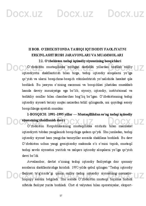 17II BOB. O’ZBEKISTONDA TASHQI IQTISODIY FAOLIYATNI
ERKINLASHTIRISH JARAYONLARI VA MUAMMOLARI
2.1. O‘zbekiston tashqi iqtisodiy siyosatining bosqichlari
O‘zbekiston   mustaqillikka   erishgan   dastlabki   yillardan   boshlab   milliy
iqtisodiyotni   shakllantirish   bilan   birga,   tashqi   iqtisodiy   aloqalarni   yo‘lga
qo‘yish   va   ularni   bosqichma-bosqich   erkinlashtirish   yo‘nalishida   harakat   qila
boshladi.   Bu   jarayon   o‘zining   mazmuni   va   bosqichlari   jihatidan   murakkab
hamda   davriy   xususiyatga   ega   bo‘lib,   siyosiy,   iqtisodiy,   institutsional   va
tashkiliy   omillar   bilan   chambarchas   bog‘liq   bo‘lgan.   O‘zbekistonning   tashqi
iqtisodiy siyosati  tarixiy nuqtai nazardan tahlil qilinganda, uni quyidagi asosiy
bosqichlarga ajratish mumkin:
1-BOSQICH: 1991–1995 yillar — Mustaqillikdan so‘ng tashqi iqtisodiy
siyosatning shakllanish davri
O‘zbekiston   Respublikasining   mustaqillikka   erishishi   bilan   mamlakat
iqtisodiyoti tubdan yangilanish bosqichiga qadam qo‘ydi. Shu jumladan, tashqi
iqtisodiy siyosat  ham  yangicha tamoyillar asosida  shakllana  boshladi. Bu davr
O‘zbekiston   uchun   yangi   geoiqtisodiy   makonda   o‘z   o‘rnini   topish,   mustaqil
tashqi   savdo   siyosatini   yuritish   va   xalqaro   iqtisodiy   aloqalarni   yo‘lga   qo‘yish
davri bo‘ldi.
Avvalambor,   davlat   o‘zining   tashqi   iqtisodiy   faoliyatiga   doir   qonuniy
asoslarini shakllantirishga kirishdi. 1992-yilda qabul qilingan “Tashqi iqtisodiy
faoliyat   to‘g‘risida”gi   qonun   milliy   tashqi   iqtisodiy   siyosatning   normativ-
huquqiy   asosini   belgiladi.   Shu   asosda   O‘zbekiston   mustaqil   bojxona   hududi
sifatida  faoliyat   yurita   boshladi.   Chet   el   valyutasi   bilan   operatsiyalar,  eksport- 
