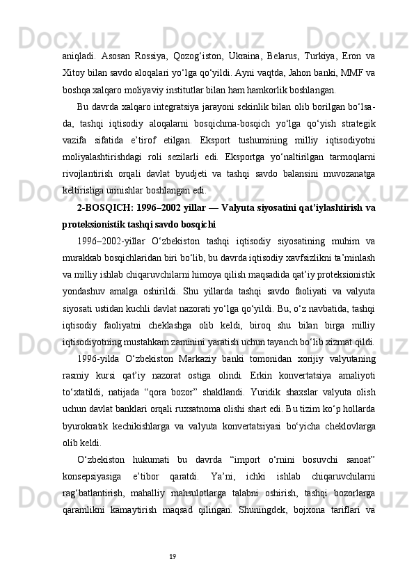 19aniqladi.   Asosan   Rossiya,   Qozog‘iston,   Ukraina,   Belarus,   Turkiya,   Eron   va
Xitoy bilan savdo aloqalari yo‘lga qo‘yildi. Ayni vaqtda, Jahon banki, MMF va
boshqa xalqaro moliyaviy institutlar bilan ham hamkorlik boshlangan.
Bu davrda xalqaro integratsiya jarayoni sekinlik bilan olib borilgan bo‘lsa-
da,   tashqi   iqtisodiy   aloqalarni   bosqichma-bosqich   yo‘lga   qo‘yish   strategik
vazifa   sifatida   e’tirof   etilgan.   Eksport   tushumining   milliy   iqtisodiyotni
moliyalashtirishdagi   roli   sezilarli   edi.   Eksportga   yo‘naltirilgan   tarmoqlarni
rivojlantirish   orqali   davlat   byudjeti   va   tashqi   savdo   balansini   muvozanatga
keltirishga urinishlar boshlangan edi.
2-BOSQICH: 1996–2002 yillar — Valyuta siyosatini qat’iylashtirish va
proteksionistik tashqi savdo bosqichi
1996–2002-yillar   O‘zbekiston   tashqi   iqtisodiy   siyosatining   muhim   va
murakkab bosqichlaridan biri bo‘lib, bu davrda iqtisodiy xavfsizlikni ta’minlash
va milliy ishlab chiqaruvchilarni himoya qilish maqsadida qat’iy proteksionistik
yondashuv   amalga   oshirildi.   Shu   yillarda   tashqi   savdo   faoliyati   va   valyuta
siyosati ustidan kuchli davlat nazorati yo‘lga qo‘yildi. Bu, o‘z navbatida, tashqi
iqtisodiy   faoliyatni   cheklashga   olib   keldi,   biroq   shu   bilan   birga   milliy
iqtisodiyotning mustahkam zaminini yaratish uchun tayanch bo‘lib xizmat qildi.
1996-yilda   O‘zbekiston   Markaziy   banki   tomonidan   xorijiy   valyutaning
rasmiy   kursi   qat’iy   nazorat   ostiga   olindi.   Erkin   konvertatsiya   amaliyoti
to‘xtatildi,   natijada   “qora   bozor”   shakllandi.   Yuridik   shaxslar   valyuta   olish
uchun davlat banklari orqali ruxsatnoma olishi shart edi. Bu tizim ko‘p hollarda
byurokratik   kechikishlarga   va   valyuta   konvertatsiyasi   bo‘yicha   cheklovlarga
olib keldi.
O‘zbekiston   hukumati   bu   davrda   “import   o‘rnini   bosuvchi   sanoat”
konsepsiyasiga   e’tibor   qaratdi.   Ya’ni,   ichki   ishlab   chiqaruvchilarni
rag‘batlantirish,   mahalliy   mahsulotlarga   talabni   oshirish,   tashqi   bozorlarga
qaramlikni   kamaytirish   maqsad   qilingan.   Shuningdek,   bojxona   tariflari   va 