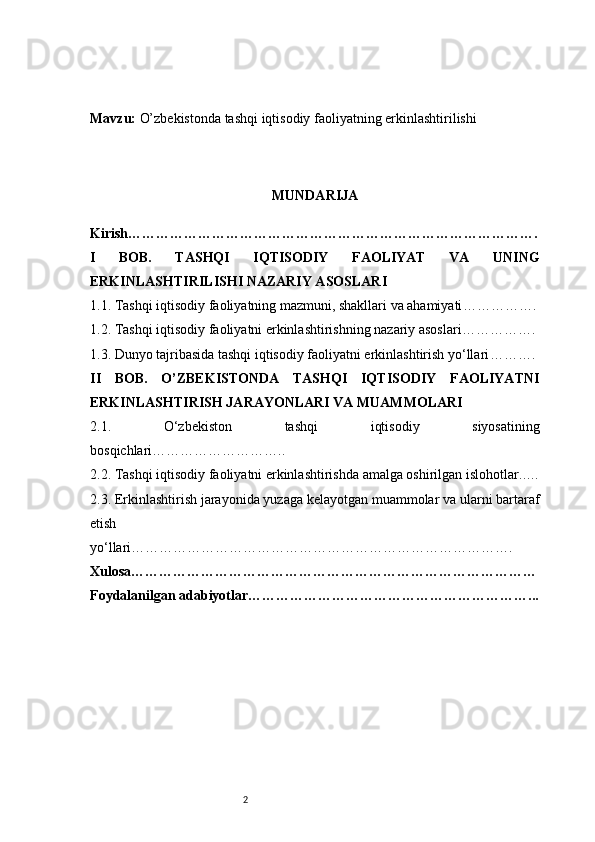 2Mavzu:  O’zbekistonda tashqi iqtisodiy faoliyatning erkinlashtirilishi
MUNDARIJA
Kirish …………………………………………………………………………….
I   BOB.   TASHQI   IQTISODIY   FAOLIYAT   VA   UNING
ERKINLASHTIRILISHI NAZARIY ASOSLARI
1.1. Tashqi iqtisodiy faoliyatning mazmuni, shakllari va ahamiyati …………….
1.2. Tashqi iqtisodiy faoliyatni erkinlashtirishning nazariy asoslari …………….
1.3. Dunyo tajribasida tashqi iqtisodiy faoliyatni erkinlashtirish yo‘llari ……….
II   BOB.   O’ZBEKISTONDA   TASHQI   IQTISODIY   FAOLIYATNI
ERKINLASHTIRISH JARAYONLARI VA MUAMMOLARI
2.1.   O‘zbekiston   tashqi   iqtisodiy   siyosatining
bosqichlari ………………………..
2.2. Tashqi iqtisodiy faoliyatni erkinlashtirishda amalga oshirilgan islohotlar ..…
2.3. Erkinlashtirish jarayonida yuzaga kelayotgan muammolar va ularni bartaraf
etish
yo‘llari ……………………………………………………………………….
Xulosa ……………………………………………………………………………
Foydalanilgan adabiyotlar ……………………………………………………... 