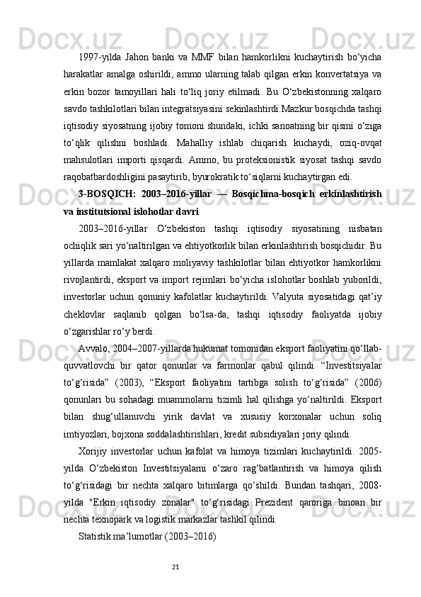 211997-yilda   Jahon   banki   va   MMF   bilan   hamkorlikni   kuchaytirish   bo‘yicha
harakatlar amalga oshirildi, ammo ularning talab qilgan erkin konvertatsiya va
erkin   bozor   tamoyillari   hali   to‘liq   joriy   etilmadi.   Bu   O‘zbekistonning   xalqaro
savdo tashkilotlari bilan integratsiyasini sekinlashtirdi.Mazkur bosqichda tashqi
iqtisodiy siyosatning ijobiy tomoni shundaki, ichki sanoatning bir qismi o‘ziga
to‘qlik   qilishni   boshladi.   Mahalliy   ishlab   chiqarish   kuchaydi,   oziq-ovqat
mahsulotlari   importi   qisqardi.   Ammo,   bu   proteksionistik   siyosat   tashqi   savdo
raqobatbardoshligini pasaytirib, byurokratik to‘siqlarni kuchaytirgan edi.
3-BOSQICH:   2003–2016-yillar   —   Bosqichma-bosqich   erkinlashtirish
va institutsional islohotlar davri
2003–2016-yillar   O‘zbekiston   tashqi   iqtisodiy   siyosatining   nisbatan
ochiqlik sari yo‘naltirilgan va ehtiyotkorlik bilan erkinlashtirish bosqichidir. Bu
yillarda   mamlakat   xalqaro   moliyaviy   tashkilotlar   bilan   ehtiyotkor   hamkorlikni
rivojlantirdi, eksport  va import  rejimlari  bo‘yicha islohotlar  boshlab  yuborildi,
investorlar   uchun   qonuniy   kafolatlar   kuchaytirildi.   Valyuta   siyosatidagi   qat’iy
cheklovlar   saqlanib   qolgan   bo‘lsa-da,   tashqi   iqtisodiy   faoliyatda   ijobiy
o‘zgarishlar ro‘y berdi.
Avvalo, 2004–2007-yillarda hukumat tomonidan eksport faoliyatini qo‘llab-
quvvatlovchi   bir   qator   qonunlar   va   farmonlar   qabul   qilindi.   “Investitsiyalar
to‘g‘risida”   (2003),   “Eksport   faoliyatini   tartibga   solish   to‘g‘risida”   (2006)
qonunlari   bu   sohadagi   muammolarni   tizimli   hal   qilishga   yo‘naltirildi.   Eksport
bilan   shug‘ullanuvchi   yirik   davlat   va   xususiy   korxonalar   uchun   soliq
imtiyozlari, bojxona soddalashtirishlari, kredit subsidiyalari joriy qilindi.
Xorijiy   investorlar   uchun   kafolat   va   himoya   tizimlari   kuchaytirildi.   2005-
yilda   O‘zbekiston   Investitsiyalarni   o‘zaro   rag‘batlantirish   va   himoya   qilish
to‘g‘risidagi   bir   nechta   xalqaro   bitimlarga   qo‘shildi.   Bundan   tashqari,   2008-
yilda   "Erkin   iqtisodiy   zonalar"   to‘g‘risidagi   Prezident   qaroriga   binoan   bir
nechta texnopark va logistik markazlar tashkil qilindi.
Statistik ma’lumotlar (2003–2016) 