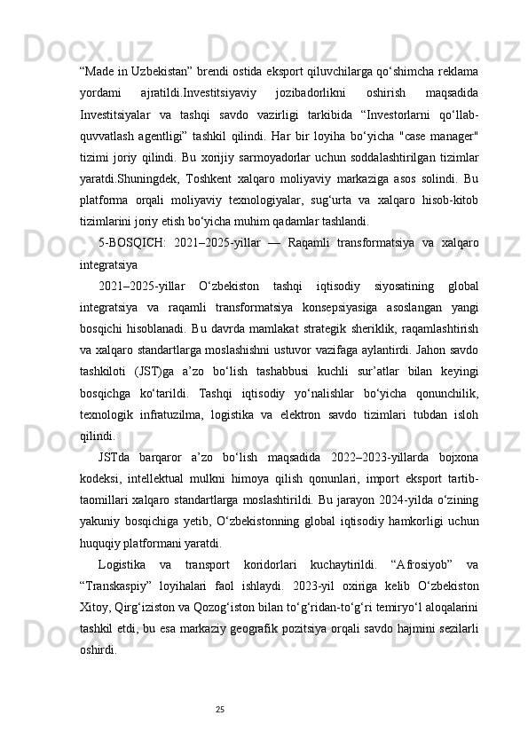 25“Made in Uzbekistan” brendi ostida eksport qiluvchilarga qo‘shimcha reklama
yordami   ajratildi.Investitsiyaviy   jozibadorlikni   oshirish   maqsadida
Investitsiyalar   va   tashqi   savdo   vazirligi   tarkibida   “Investorlarni   qo‘llab-
quvvatlash   agentligi”   tashkil   qilindi.   Har   bir   loyiha   bo‘yicha   "case   manager"
tizimi   joriy   qilindi.   Bu   xorijiy   sarmoyadorlar   uchun   soddalashtirilgan   tizimlar
yaratdi.Shuningdek,   Toshkent   xalqaro   moliyaviy   markaziga   asos   solindi.   Bu
platforma   orqali   moliyaviy   texnologiyalar,   sug‘urta   va   xalqaro   hisob-kitob
tizimlarini joriy etish bo‘yicha muhim qadamlar tashlandi.
5-BOSQICH:   2021–2025-yillar   —   Raqamli   transformatsiya   va   xalqaro
integratsiya
2021–2025-yillar   O‘zbekiston   tashqi   iqtisodiy   siyosatining   global
integratsiya   va   raqamli   transformatsiya   konsepsiyasiga   asoslangan   yangi
bosqichi   hisoblanadi.   Bu   davrda   mamlakat   strategik   sheriklik,   raqamlashtirish
va xalqaro standartlarga moslashishni  ustuvor vazifaga aylantirdi. Jahon savdo
tashkiloti   (JST)ga   a’zo   bo‘lish   tashabbusi   kuchli   sur’atlar   bilan   keyingi
bosqichga   ko‘tarildi.   Tashqi   iqtisodiy   yo‘nalishlar   bo‘yicha   qonunchilik,
texnologik   infratuzilma,   logistika   va   elektron   savdo   tizimlari   tubdan   isloh
qilindi.
JSTda   barqaror   a’zo   bo‘lish   maqsadida   2022–2023-yillarda   bojxona
kodeksi,   intellektual   mulkni   himoya   qilish   qonunlari,   import   eksport   tartib-
taomillari  xalqaro  standartlarga  moslashtirildi.  Bu   jarayon   2024-yilda  o‘zining
yakuniy   bosqichiga   yetib,   O‘zbekistonning   global   iqtisodiy   hamkorligi   uchun
huquqiy platformani yaratdi.
Logistika   va   transport   koridorlari   kuchaytirildi.   “Afrosiyob”   va
“Transkaspiy”   loyihalari   faol   ishlaydi.   2023-yil   oxiriga   kelib   O‘zbekiston
Xitoy, Qirg‘iziston va Qozog‘iston bilan to‘g‘ridan-to‘g‘ri temiryo‘l aloqalarini
tashkil etdi, bu esa markaziy geografik pozitsiya orqali savdo hajmini sezilarli
oshirdi. 