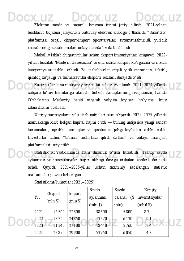 26Elektron   savdo   va   raqamli   bojxona   tizimi   joriy   qilindi.   2021-yildan
boshlanib bojxona jarayonlari butunlay elektron shaklga o‘tkazildi. “SmartGo”
platformasi   orqali   eksport-import   operatsiyalari   avtomatlashtirildi,   yuridik
shaxslarning ruxsatnomalari onlayn tarzda berila boshlandi.
Mahalliy ishlab chiqaruvchilar uchun eksport imkoniyatlari kengaydi. 2022-
yildan boshlab "Made in Uzbekistan" brendi ostida xalqaro ko‘rgazma va media
kampaniyalar   tashkil   qilindi.   Bu   tashabbuslar   orqali   yirik   avtomotiv,   tekstil,
qishloq xo‘jaligi va farmatsevtika eksporti sezilarli darajada o‘sdi.
Raqamli bank va moliyaviy xizmatlar sohasi rivojlandi. 2021–2024 yillarda
xalqaro   to‘lov   tizimlariga   ulanish,   fintech   startaplarining   rivojlanishi,   hamda
O‘zbekiston   Markaziy   banki   raqamli   valyuta   loyihasi   bo‘yicha   ilmiy
izlanishlarni boshladi.
Xorijiy sarmoyalarni  jalb etish natijalari  ham  o‘zgardi. 2021–2025-yillarda
mamlakatga kirib kelgan kapital hajmi o‘sdi — buning natijasida yangi sanoat
korxonalari,   logistika   tarmoqlari   va   qishloq   xo‘jaligi   loyihalari   tashkil   etildi.
Investorlar   uchun   “bitimni   muhofaza   qilish   daftari”   va   onlayn   murojaat
platformalari joriy etildi.
Statistik   ko‘rsatkichlarda   ham   dinamik   o‘sish   kuzatildi.   Tashqi   savdo
aylanmasi   va   investitsiyalar   hajmi   oldingi   davrga   nisbatan   sezilarli   darajada
oshdi.   Quyida   2021–2025-yillar   uchun   taxminiy   asoslangan   statistik
ma’lumotlar jadvali keltirilgan:
Statistik ma’lumotlar (2021–2025)
Yil Eksport
(mln $) Import
(mln $) Savdo
aylanmasi
(mln $) Savdo
balansi   ($
mln) Xorijiy
investitsiyalar
(mlrd $)
2021 16 500 22	 300 38	 800 –5	 800 8.7
2022 18	
 720 24	 850 43	 570 –6	 130 10.1
2023 21	
 340 27	 100 48	 440 –5	 760 12.4
2024 23	
 850 29	 900 53	 750 –6	 050 14.8 