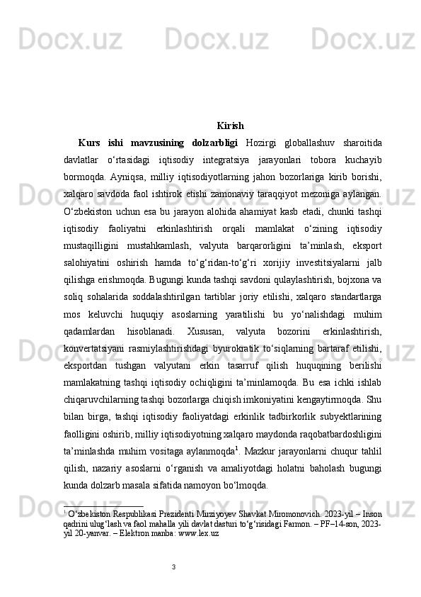 3 Kirish
Kurs   ishi   mavzusining   dolzarbligi   Hozirgi   globallashuv   sharoitida
davlatlar   o‘rtasidagi   iqtisodiy   integratsiya   jarayonlari   tobora   kuchayib
bormoqda.   Ayniqsa,   milliy   iqtisodiyotlarning   jahon   bozorlariga   kirib   borishi,
xalqaro  savdoda   faol   ishtirok   etishi   zamonaviy   taraqqiyot   mezoniga   aylangan.
O‘zbekiston   uchun   esa   bu   jarayon   alohida   ahamiyat   kasb   etadi,   chunki   tashqi
iqtisodiy   faoliyatni   erkinlashtirish   orqali   mamlakat   o‘zining   iqtisodiy
mustaqilligini   mustahkamlash,   valyuta   barqarorligini   ta’minlash,   eksport
salohiyatini   oshirish   hamda   to‘g‘ridan-to‘g‘ri   xorijiy   investitsiyalarni   jalb
qilishga erishmoqda. Bugungi kunda tashqi savdoni qulaylashtirish, bojxona va
soliq   sohalarida   soddalashtirilgan   tartiblar   joriy   etilishi,   xalqaro   standartlarga
mos   keluvchi   huquqiy   asoslarning   yaratilishi   bu   yo‘nalishdagi   muhim
qadamlardan   hisoblanadi.   Xususan,   valyuta   bozorini   erkinlashtirish,
konvertatsiyani   rasmiylashtirishdagi   byurokratik   to‘siqlarning   bartaraf   etilishi,
eksportdan   tushgan   valyutani   erkin   tasarruf   qilish   huquqining   berilishi
mamlakatning   tashqi   iqtisodiy   ochiqligini   ta’minlamoqda.   Bu   esa   ichki   ishlab
chiqaruvchilarning tashqi bozorlarga chiqish imkoniyatini kengaytirmoqda. Shu
bilan   birga,   tashqi   iqtisodiy   faoliyatdagi   erkinlik   tadbirkorlik   subyektlarining
faolligini oshirib, milliy iqtisodiyotning xalqaro maydonda raqobatbardoshligini
ta’minlashda   muhim   vositaga   aylanmoqda 1
.   Mazkur   jarayonlarni   chuqur   tahlil
qilish,   nazariy   asoslarni   o‘rganish   va   amaliyotdagi   holatni   baholash   bugungi
kunda dolzarb masala sifatida namoyon bo‘lmoqda. 
1
  O‘zbekiston Respublikasi Prezidenti Mirziyoyev Shavkat Miromonovich. 2023-yil – Inson
qadrini ulug‘lash va faol mahalla yili davlat dasturi to‘g‘risidagi Farmon. – PF–14-son, 2023-
yil 20-yanvar. – Elektron manba: www.lex.uz 