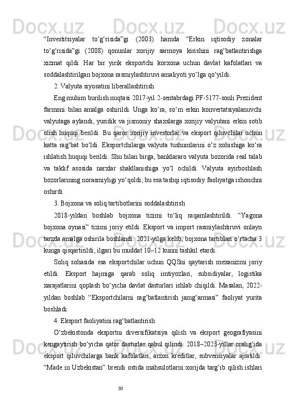 30“Investitsiyalar   to‘g‘risida”gi   (2003)   hamda   “Erkin   iqtisodiy   zonalar
to‘g‘risida”gi   (2008)   qonunlar   xorijiy   sarmoya   kirishini   rag‘batlantirishga
xizmat   qildi.   Har   bir   yirik   eksportchi   korxona   uchun   davlat   kafolatlari   va
soddalashtirilgan bojxona rasmiylashtiruvi amaliyoti yo‘lga qo‘yildi.
2. Valyuta siyosatini liberallashtirish
Eng muhim burilish nuqtasi 2017-yil 2-sentabrdagi PF-5177-sonli Prezident
farmoni   bilan   amalga   oshirildi.   Unga   ko‘ra,   so‘m   erkin   konvertatsiyalanuvchi
valyutaga aylandi, yuridik va jismoniy shaxslarga xorijiy valyutani erkin sotib
olish   huquqi   berildi.   Bu   qaror   xorijiy   investorlar   va   eksport   qiluvchilar   uchun
katta   rag‘bat   bo‘ldi.   Eksportchilarga   valyuta   tushumlarini   o‘z   xohishiga   ko‘ra
ishlatish huquqi berildi. Shu bilan birga, banklararo valyuta bozorida real talab
va   taklif   asosida   narxlar   shakllanishiga   yo‘l   ochildi.   Valyuta   ayirboshlash
bozorlarining norasmiyligi yo‘qoldi, bu esa tashqi iqtisodiy faoliyatga ishonchni
oshirdi.
3. Bojxona va soliq tartibotlarini soddalashtirish
2018-yildan   boshlab   bojxona   tizimi   to‘liq   raqamlashtirildi.   “Yagona
bojxona   oynasi”   tizimi   joriy   etildi.   Eksport   va   import   rasmiylashtiruvi   onlayn
tarzda amalga oshirila boshlandi. 2021-yilga kelib, bojxona tartiblari o‘rtacha 3
kunga qisqartirildi, ilgari bu muddat 10–12 kunni tashkil etardi.
Soliq   sohasida   esa   eksportchilar   uchun   QQSni   qaytarish   mexanizmi   joriy
etildi.   Eksport   hajmiga   qarab   soliq   imtiyozlari,   subsidiyalar,   logistika
xarajatlarini  qoplash  bo‘yicha  davlat  dasturlari  ishlab chiqildi. Masalan,  2022-
yildan   boshlab   “Eksportchilarni   rag‘batlantirish   jamg‘armasi”   faoliyat   yurita
boshladi.
4. Eksport faoliyatini rag‘batlantirish
O‘zbekistonda   eksportni   diversifikatsiya   qilish   va   eksport   geografiyasini
kengaytirish bo‘yicha qator dasturlar qabul qilindi. 2018–2023-yillar oralig‘ida
eksport   qiluvchilarga   bank   kafolatlari,   arzon   kreditlar,   subvensiyalar   ajratildi.
“Made in Uzbekistan” brendi ostida mahsulotlarni xorijda targ‘ib qilish ishlari 