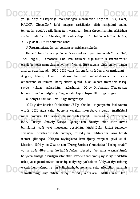 31yo‘lga   qo‘yildi.Eksportga   mo‘ljallangan   mahsulotlar   bo‘yicha   ISO,   Halal,
HACCP,   GlobalGAP   kabi   xalqaro   sertifikatlar   olish   xarajatlari   davlat
tomonidan qoplab beriladigan tizim yaratilgan. Bular eksport hajmini oshirishga
sezilarli turtki berdi. Masalan, 2020-yilda eksport 15 mlrd dollar bo‘lgan bo‘lsa,
2023-yilda u 21 mlrd dollardan oshdi.
5. Raqamli xizmatlar va logistika sohasidagi islohotlar
Raqamli transformatsiya doirasida eksport va import faoliyatida “SmartGo”,
“Asl   Belgisi”,   “Tamozhennik.uz”   kabi   tizimlar   ishga   tushirildi.   Bu   xizmatlar
orqali   bojxona   rasmiylashtiruvi,   sertifikatlar,   litsenziyalar   olish   onlayn   tarzda
amalga   oshirilmoqda.   2020–2025-yillar   davomida   yirik   logistika   markazlari   –
Angren,   Navoi,   Termez   xalqaro   transport   yo‘nalishlarida   zamonaviy
omborxona   va   terminal   komplekslari   qurildi.   Ular   xalqaro   tranzit   va   tashqi
savdo   yuklari   aylanishini   tezlashtirdi.   Xitoy–Qirg‘iziston–O‘zbekiston
temiryo‘li va Transafg‘on yo‘lagi orqali eksport hajmi 30 foizga oshgan.
6. Xalqaro hamkorlik va JSTga integratsiya
2022-yildan boshlab O‘zbekiston JSTga a’zo bo‘lish jarayonini faol davom
ettirdi.   2023-yilga   kelib,   bojxona   kodeksi,   investitsiya   siyosati,   intellektual
mulk   himoyasi   JST   talablari   bilan   moslashtirildi.   Shuningdek,   O‘zbekiston
BAA,   Turkiya,   Janubiy   Koreya,   Qozog‘iston,   Rossiya   bilan   erkin   savdo
bitimlarini   tuzdi   yoki   muzokara   bosqichiga   kiritdi.Bular   tashqi   iqtisodiy
siyosatni   liberallashtirishda   huquqiy,   iqtisodiy   va   institutsional   asos   bo‘lib
xizmat   qilmoqda.   Xalqaro   reytinglarda   ham   ijobiy   natijalar   qayd   etildi.
Masalan,   2024-yilda   O‘zbekiston   “Doing   Business”   indeksida   “Tashqi   savdo”
yo‘nalishida   40-o‘ringa   ko‘tarildi.Tashqi   iqtisodiy   faoliyatni   erkinlashtirish
bo‘yicha   amalga   oshirilgan   islohotlar   O‘zbekistonni   yopiq   iqtisodiy   modeldan
ochiq   va   raqobatbardosh   bozor   iqtisodiyotiga   yo‘naltirdi.   Valyuta   siyosatining
erkinlashuvi,   eksportni   rag‘batlantirish,   bojxona   va   soliq   islohotlari,   raqamli
xizmatlarning   joriy   etilishi   tashqi   iqtisodiy   aloqalarni   jadallashtirdi.   Uzoq 