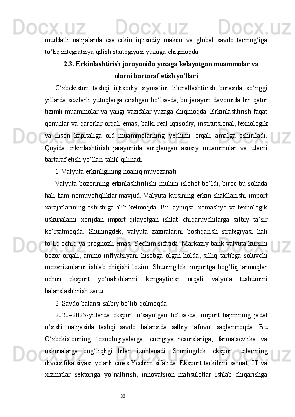 32muddatli   natijalarda   esa   erkin   iqtisodiy   makon   va   global   savdo   tarmog‘iga
to‘liq integratsiya qilish strategiyasi yuzaga chiqmoqda.
2.3. Erkinlashtirish jarayonida yuzaga kelayotgan muammolar va
ularni bartaraf etish yo‘llari
O‘zbekiston   tashqi   iqtisodiy   siyosatini   liberallashtirish   borasida   so‘nggi
yillarda  sezilarli   yutuqlarga  erishgan  bo‘lsa-da, bu  jarayon  davomida  bir   qator
tizimli muammolar va yangi vazifalar yuzaga chiqmoqda. Erkinlashtirish faqat
qonunlar va qarorlar orqali emas, balki real iqtisodiy, institutsional, texnologik
va   inson   kapitaliga   oid   muammolarning   yechimi   orqali   amalga   oshiriladi.
Quyida   erkinlashtirish   jarayonida   aniqlangan   asosiy   muammolar   va   ularni
bartaraf etish yo‘llari tahlil qilinadi.
1. Valyuta erkinligining noaniq muvozanati
Valyuta bozorining erkinlashtirilishi muhim islohot bo‘ldi, biroq bu sohada
hali ham nomuvofiqliklar mavjud. Valyuta kursining erkin shakllanishi  import
xarajatlarining oshishiga olib kelmoqda. Bu, ayniqsa, xomashyo va texnologik
uskunalarni   xorijdan   import   qilayotgan   ishlab   chiqaruvchilarga   salbiy   ta’sir
ko‘rsatmoqda.   Shuningdek,   valyuta   zaxiralarini   boshqarish   strategiyasi   hali
to‘liq ochiq va prognozli emas.   Yechim sifatida: Markaziy bank valyuta kursini
bozor   orqali,   ammo   inflyatsiyani   hisobga   olgan   holda,   silliq   tartibga   soluvchi
mexanizmlarni   ishlab   chiqishi   lozim.   Shuningdek,   importga   bog‘liq   tarmoqlar
uchun   eksport   yo‘nalishlarini   kengaytirish   orqali   valyuta   tushumini
balanslashtirish zarur.
2. Savdo balansi salbiy bo‘lib qolmoqda
2020–2025-yillarda   eksport   o‘sayotgan   bo‘lsa-da,   import   hajmining   jadal
o‘sishi   natijasida   tashqi   savdo   balansida   salbiy   tafovut   saqlanmoqda.   Bu
O‘zbekistonning   texnologiyalarga,   energiya   resurslariga,   farmatsevtika   va
uskunalarga   bog‘liqligi   bilan   izohlanadi.   Shuningdek,   eksport   turlarining
diversifikatsiyasi  yetarli  emas.Yechim  sifatida:  Eksport   tarkibini  sanoat,   IT   va
xizmatlar   sektoriga   yo‘naltirish,   innovatsion   mahsulotlar   ishlab   chiqarishga 