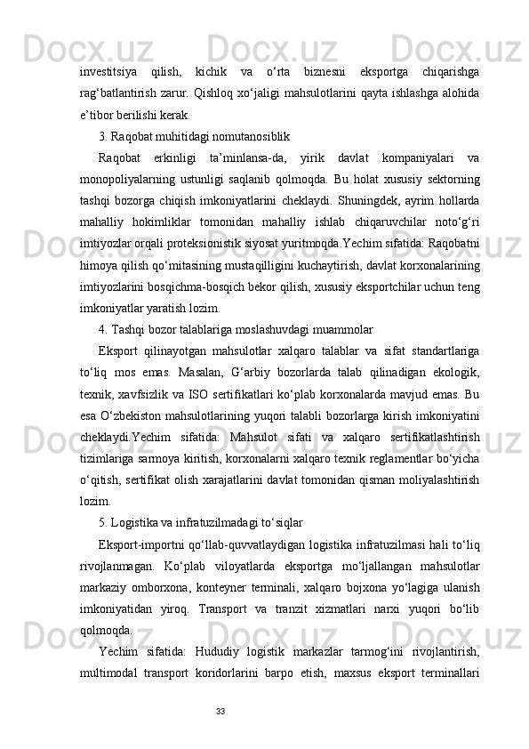 33investitsiya   qilish,   kichik   va   o‘rta   biznesni   eksportga   chiqarishga
rag‘batlantirish   zarur.   Qishloq   xo‘jaligi   mahsulotlarini   qayta   ishlashga   alohida
e’tibor berilishi kerak.
3. Raqobat muhitidagi nomutanosiblik
Raqobat   erkinligi   ta’minlansa-da,   yirik   davlat   kompaniyalari   va
monopoliyalarning   ustunligi   saqlanib   qolmoqda.   Bu   holat   xususiy   sektorning
tashqi   bozorga   chiqish   imkoniyatlarini   cheklaydi.   Shuningdek,   ayrim   hollarda
mahalliy   hokimliklar   tomonidan   mahalliy   ishlab   chiqaruvchilar   noto‘g‘ri
imtiyozlar orqali proteksionistik siyosat yuritmoqda.Yechim sifatida: Raqobatni
himoya qilish qo‘mitasining mustaqilligini kuchaytirish, davlat korxonalarining
imtiyozlarini bosqichma-bosqich bekor qilish, xususiy eksportchilar uchun teng
imkoniyatlar yaratish lozim.
4. Tashqi bozor talablariga moslashuvdagi muammolar
Eksport   qilinayotgan   mahsulotlar   xalqaro   talablar   va   sifat   standartlariga
to‘liq   mos   emas.   Masalan,   G‘arbiy   bozorlarda   talab   qilinadigan   ekologik,
texnik, xavfsizlik  va  ISO  sertifikatlari  ko‘plab  korxonalarda  mavjud emas.  Bu
esa O‘zbekiston mahsulotlarining yuqori talabli  bozorlarga kirish imkoniyatini
cheklaydi.Yechim   sifatida:   Mahsulot   sifati   va   xalqaro   sertifikatlashtirish
tizimlariga sarmoya kiritish, korxonalarni xalqaro texnik reglamentlar bo‘yicha
o‘qitish,  sertifikat  olish  xarajatlarini  davlat  tomonidan qisman  moliyalashtirish
lozim.
5. Logistika va infratuzilmadagi to‘siqlar
Eksport-importni  qo‘llab-quvvatlaydigan  logistika  infratuzilmasi  hali  to‘liq
rivojlanmagan.   Ko‘plab   viloyatlarda   eksportga   mo‘ljallangan   mahsulotlar
markaziy   omborxona,   konteyner   terminali,   xalqaro   bojxona   yo‘lagiga   ulanish
imkoniyatidan   yiroq.   Transport   va   tranzit   xizmatlari   narxi   yuqori   bo‘lib
qolmoqda.
Yechim   sifatida:   Hududiy   logistik   markazlar   tarmog‘ini   rivojlantirish,
multimodal   transport   koridorlarini   barpo   etish,   maxsus   eksport   terminallari 