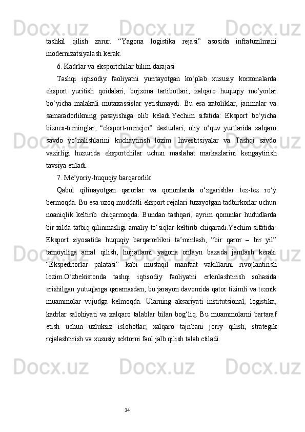 34tashkil   qilish   zarur.   “Yagona   logistika   rejasi”   asosida   infratuzilmani
modernizatsiyalash kerak.
6. Kadrlar va eksportchilar bilim darajasi
Tashqi   iqtisodiy   faoliyatni   yuritayotgan   ko‘plab   xususiy   korxonalarda
eksport   yuritish   qoidalari,   bojxona   tartibotlari,   xalqaro   huquqiy   me’yorlar
bo‘yicha   malakali   mutaxassislar   yetishmaydi.   Bu   esa   xatoliklar,   jarimalar   va
samaradorlikning   pasayishiga   olib   keladi.Yechim   sifatida:   Eksport   bo‘yicha
biznes-treninglar,   “eksport-menejer”   dasturlari,   oliy   o‘quv   yurtlarida   xalqaro
savdo   yo‘nalishlarini   kuchaytirish   lozim.   Investitsiyalar   va   Tashqi   savdo
vazirligi   huzurida   eksportchilar   uchun   maslahat   markazlarini   kengaytirish
tavsiya etiladi.
7. Me’yoriy-huquqiy barqarorlik
Qabul   qilinayotgan   qarorlar   va   qonunlarda   o‘zgarishlar   tez-tez   ro‘y
bermoqda. Bu esa uzoq muddatli eksport rejalari tuzayotgan tadbirkorlar uchun
noaniqlik   keltirib   chiqarmoqda.   Bundan   tashqari,   ayrim   qonunlar   hududlarda
bir xilda tatbiq qilinmasligi amaliy to‘siqlar keltirib chiqaradi.Yechim sifatida:
Eksport   siyosatida   huquqiy   barqarorlikni   ta’minlash,   “bir   qaror   –   bir   yil”
tamoyiliga   amal   qilish,   hujjatlarni   yagona   onlayn   bazada   jamlash   kerak.
“Ekspeditorlar   palatasi”   kabi   mustaqil   manfaat   vakillarini   rivojlantirish
lozim.O‘zbekistonda   tashqi   iqtisodiy   faoliyatni   erkinlashtirish   sohasida
erishilgan yutuqlarga qaramasdan, bu jarayon davomida qator tizimli va texnik
muammolar   vujudga   kelmoqda.   Ularning   aksariyati   institutsional,   logistika,
kadrlar   salohiyati   va   xalqaro   talablar   bilan   bog‘liq.   Bu   muammolarni   bartaraf
etish   uchun   uzluksiz   islohotlar,   xalqaro   tajribani   joriy   qilish,   strategik
rejalashtirish va xususiy sektorni faol jalb qilish talab etiladi. 
