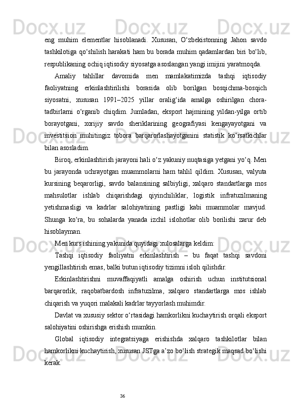 36eng   muhim   elementlar   hisoblanadi.   Xususan,   O‘zbekistonning   Jahon   savdo
tashkilotiga qo‘shilish harakati ham bu borada muhim qadamlardan biri bo‘lib,
respublikaning ochiq iqtisodiy siyosatga asoslangan yangi imijini yaratmoqda.
Amaliy   tahlillar   davomida   men   mamlakatimizda   tashqi   iqtisodiy
faoliyatning   erkinlashtirilishi   borasida   olib   borilgan   bosqichma-bosqich
siyosatni,   xususan   1991–2025   yillar   oralig‘ida   amalga   oshirilgan   chora-
tadbirlarni   o‘rganib   chiqdim.   Jumladan,   eksport   hajmining   yildan-yilga   ortib
borayotgani,   xorijiy   savdo   sheriklarining   geografiyasi   kengayayotgani   va
investitsion   muhitingiz   tobora   barqarorlashayotganini   statistik   ko‘rsatkichlar
bilan asosladim.
Biroq, erkinlashtirish jarayoni hali o‘z yakuniy nuqtasiga yetgani yo‘q. Men
bu   jarayonda   uchrayotgan   muammolarni   ham   tahlil   qildim.   Xususan,   valyuta
kursining   beqarorligi,   savdo   balansining   salbiyligi,   xalqaro   standartlarga   mos
mahsulotlar   ishlab   chiqarishdagi   qiyinchiliklar,   logistik   infratuzilmaning
yetishmasligi   va   kadrlar   salohiyatining   pastligi   kabi   muammolar   mavjud.
Shunga   ko‘ra,   bu   sohalarda   yanada   izchil   islohotlar   olib   borilishi   zarur   deb
hisoblayman.
Men kurs ishining yakunida quyidagi xulosalarga keldim:
Tashqi   iqtisodiy   faoliyatni   erkinlashtirish   –   bu   faqat   tashqi   savdoni
yengillashtirish emas, balki butun iqtisodiy tizimni isloh qilishdir.
Erkinlashtirishni   muvaffaqiyatli   amalga   oshirish   uchun   institutsional
barqarorlik,   raqobatbardosh   infratuzilma,   xalqaro   standartlarga   mos   ishlab
chiqarish va yuqori malakali kadrlar tayyorlash muhimdir.
Davlat va xususiy sektor o‘rtasidagi hamkorlikni kuchaytirish orqali eksport
salohiyatini oshirishga erishish mumkin.
Global   iqtisodiy   integratsiyaga   erishishda   xalqaro   tashkilotlar   bilan
hamkorlikni kuchaytirish, xususan JSTga a’zo bo‘lish strategik maqsad bo‘lishi
kerak. 