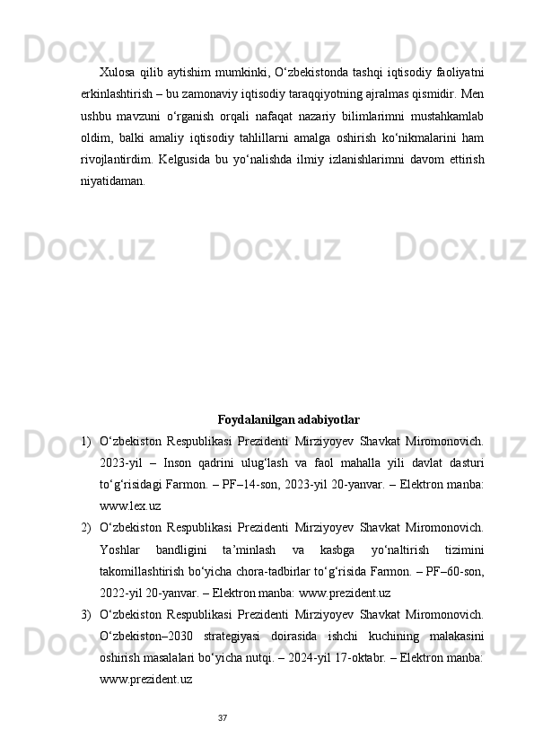 37Xulosa   qilib   aytishim   mumkinki,   O‘zbekistonda   tashqi   iqtisodiy   faoliyatni
erkinlashtirish – bu zamonaviy iqtisodiy taraqqiyotning ajralmas qismidir. Men
ushbu   mavzuni   o‘rganish   orqali   nafaqat   nazariy   bilimlarimni   mustahkamlab
oldim,   balki   amaliy   iqtisodiy   tahlillarni   amalga   oshirish   ko‘nikmalarini   ham
rivojlantirdim.   Kelgusida   bu   yo‘nalishda   ilmiy   izlanishlarimni   davom   ettirish
niyatidaman.
Foydalanilgan adabiyotlar
1) O‘zbekiston   Respublikasi   Prezidenti   Mirziyoyev   Shavkat   Miromonovich.
2023-yil   –   Inson   qadrini   ulug‘lash   va   faol   mahalla   yili   davlat   dasturi
to‘g‘risidagi Farmon. – PF–14-son, 2023-yil 20-yanvar. – Elektron manba:
www.lex.uz
2) O‘zbekiston   Respublikasi   Prezidenti   Mirziyoyev   Shavkat   Miromonovich.
Yoshlar   bandligini   ta’minlash   va   kasbga   yo‘naltirish   tizimini
takomillashtirish bo‘yicha chora-tadbirlar to‘g‘risida Farmon. – PF–60-son,
2022-yil 20-yanvar. – Elektron manba: www.prezident.uz
3) O‘zbekiston   Respublikasi   Prezidenti   Mirziyoyev   Shavkat   Miromonovich.
O‘zbekiston–2030   strategiyasi   doirasida   ishchi   kuchining   malakasini
oshirish masalalari bo‘yicha nutqi. – 2024-yil 17-oktabr. – Elektron manba:
www.prezident.uz 