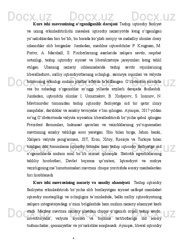 4Kurs   ishi   mavzusining   o‘rganilganlik   darajasi   Tashqi   iqtisodiy   faoliyat
va   uning   erkinlashtirilishi   masalasi   iqtisodiy   nazariyotda   keng   o‘rganilgan
yo‘nalishlardan biri bo‘lib, bu borada ko‘plab xorijiy va mahalliy olimlar ilmiy
izlanishlar   olib   borganlar.   Jumladan,   mashhur   iqtisodchilar   P.   Krugman,   M.
Porter,   A.   Marshall,   S.   Fischerlarning   asarlarida   xalqaro   savdo,   raqobat
ustunligi,   tashqi   iqtisodiy   siyosat   va   liberalizatsiya   jarayonlari   keng   tahlil
etilgan.   Ularning   nazariy   ishlanmalarida   tashqi   savdo   rejimlarining
liberallashuvi,  milliy  iqtisodiyotlarning  ochiqligi, sarmoya  oqimlari   va valyuta
bozorining erkinligi muhim jihatlar sifatida ta’kidlangan. O‘zbekiston misolida
esa   bu   sohadagi   o‘rganishlar   so‘nggi   yillarda   sezilarli   darajada   faollashdi.
Jumladan,   iqtisodchi   olimlar   I.   Umurzakov,   B.   Xodjayev,   S.   Inomov,   N.
Mavlonovlar   tomonidan   tashqi   iqtisodiy   faoliyatga   oid   bir   qator   ilmiy
maqolalar, darsliklar va amaliy tavsiyalar e’lon qilingan. Ayniqsa, 2017-yildan
so‘ng O‘zbekistonda valyuta siyosatini liberallashtirish bo‘yicha qabul qilingan
Prezident   farmonlari,   hukumat   qarorlari   va   vazirliklarning   yo‘riqnomalari
mavzuning   amaliy   tahliliga   asos   yaratgan.   Shu   bilan   birga,   Jahon   banki,
Xalqaro   valyuta   jamg‘armasi,   JST,   Eron,   Xitoy,   Rossiya   va   Turkiya   bilan
tuzilgan   ikki   tomonlama   iqtisodiy   bitimlar   ham   tashqi   iqtisodiy   faoliyatga   oid
o‘rganishlarda   muhim   omil   bo‘lib   xizmat   qilmoqda.   Statistik   agentliklarning
tahliliy   hisobotlari,   Davlat   bojxona   qo‘mitasi,   Iqtisodiyot   va   moliya
vazirligining ma’lumotnomalari mavzuni chuqur yoritishda asosiy manbalardan
biri hisoblanadi. 
Kurs   ishi   mavzusining   nazariy   va   amaliy   ahamiyati     Tashqi   iqtisodiy
faoliyatni   erkinlashtirish   bo‘yicha   olib   borilayotgan   siyosat   nafaqat   mamlakat
iqtisodiy   mustaqilligi   va   ochiqligini   ta’minlashda,   balki   milliy   iqtisodiyotning
xalqaro integratsiyadagi o‘rnini belgilashda ham muhim nazariy ahamiyat kasb
etadi.   Mazkur   mavzuni   nazariy   jihatdan   chuqur   o‘rganish   orqali   tashqi   savdo,
investitsiyalar,   valyuta   siyosati   va   bojxona   tartibotlariga   oid   asosiy
tushunchalar, qonuniyatlar va yo‘nalishlar aniqlanadi. Ayniqsa, liberal iqtisodiy 