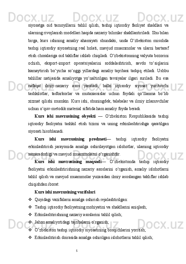 5siyosatga   oid   tamoyillarni   tahlil   qilish,   tashqi   iqtisodiy   faoliyat   shakllari   va
ularning rivojlanish modellari haqida nazariy bilimlar shakllantiriladi. Shu bilan
birga,   kurs   ishining   amaliy   ahamiyati   shundaki,   unda   O‘zbekiston   misolida
tashqi   iqtisodiy   siyosatning   real   holati,   mavjud   muammolar   va   ularni   bartaraf
etish choralariga oid takliflar ishlab chiqiladi. O‘zbekistonning valyuta bozorini
ochish,   eksport-import   operatsiyalarini   soddalashtirish,   savdo   to‘siqlarini
kamaytirish   bo‘yicha   so‘nggi   yillardagi   amaliy   tajribasi   tadqiq   etiladi.   Ushbu
tahlillar   natijasida   amaliyotga   yo‘naltirilgan   tavsiyalar   ilgari   suriladi.   Bu   esa
nafaqat   ilmiy-nazariy   asos   yaratadi,   balki   iqtisodiy   siyosat   yurituvchi
tashkilotlar,   tadbirkorlar   va   mutaxassislar   uchun   foydali   qo‘llanma   bo‘lib
xizmat qilishi  mumkin. Kurs ishi, shuningdek, talabalar va ilmiy izlanuvchilar
uchun o‘quv-metodik material sifatida ham amaliy foyda beradi.
Kurs   ishi   mavzusining   obyekti   —   O‘zbekiston   Respublikasida   tashqi
iqtisodiy   faoliyatni   tashkil   etish   tizimi   va   uning   erkinlashtirishga   qaratilgan
siyosati hisoblanadi.
Kurs   ishi   mavzusining   predmeti —   tashqi   iqtisodiy   faoliyatni
erkinlashtirish   jarayonida   amalga   oshirilayotgan   islohotlar,   ularning   iqtisodiy
samaradorligi va mavjud muammolarni o‘rganishdir.
Kurs   ishi   mavzusining   maqsadi —   O‘zbekistonda   tashqi   iqtisodiy
faoliyatni   erkinlashtirishning   nazariy   asoslarini   o‘rganish,   amaliy   islohotlarni
tahlil qilish va mavjud muammolar yuzasidan ilmiy asoslangan  takliflar ishlab
chiqishdan iborat.
Kurs ishi mavzusining vazifalari
 Quyidagi vazifalarni amalga oshirish rejalashtirilgan:
 Tashqi iqtisodiy faoliyatning mohiyatini va shakllarini aniqlash;
 Erkinlashtirishning nazariy asoslarini tahlil qilish;
 Jahon amaliyotidagi tajribalarni o‘rganish;
 O‘zbekiston tashqi iqtisodiy siyosatining bosqichlarini yoritish;
 Erkinlashtirish doirasida amalga oshirilgan islohotlarni tahlil qilish; 