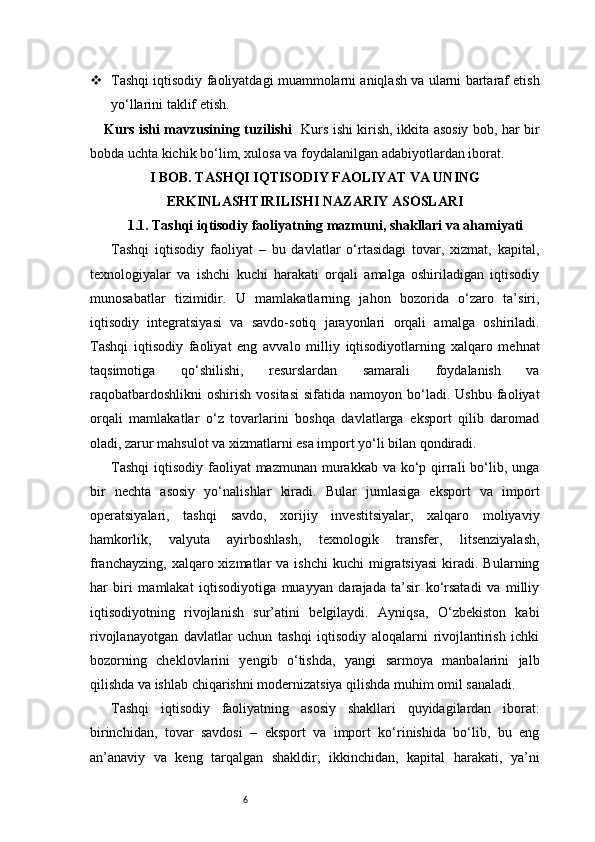 6 Tashqi iqtisodiy faoliyatdagi muammolarni aniqlash va ularni bartaraf etish
yo‘llarini taklif etish.
Kurs ishi mavzusining tuzilishi    Kurs ishi kirish, ikkita asosiy bob, har bir
bobda uchta kichik bo‘lim, xulosa va foydalanilgan adabiyotlardan iborat.
I BOB. TASHQI IQTISODIY FAOLIYAT VA UNING
ERKINLASHTIRILISHI NAZARIY ASOSLARI
1.1. Tashqi iqtisodiy faoliyatning mazmuni, shakllari va ahamiyati
Tashqi   iqtisodiy   faoliyat   –   bu   davlatlar   o‘rtasidagi   tovar,   xizmat,   kapital,
texnologiyalar   va   ishchi   kuchi   harakati   orqali   amalga   oshiriladigan   iqtisodiy
munosabatlar   tizimidir.   U   mamlakatlarning   jahon   bozorida   o‘zaro   ta’siri,
iqtisodiy   integratsiyasi   va   savdo-sotiq   jarayonlari   orqali   amalga   oshiriladi.
Tashqi   iqtisodiy   faoliyat   eng   avvalo   milliy   iqtisodiyotlarning   xalqaro   mehnat
taqsimotiga   qo‘shilishi,   resurslardan   samarali   foydalanish   va
raqobatbardoshlikni   oshirish  vositasi   sifatida  namoyon  bo‘ladi.  Ushbu  faoliyat
orqali   mamlakatlar   o‘z   tovarlarini   boshqa   davlatlarga   eksport   qilib   daromad
oladi, zarur mahsulot va xizmatlarni esa import yo‘li bilan qondiradi.
Tashqi  iqtisodiy faoliyat  mazmunan murakkab va ko‘p qirrali  bo‘lib, unga
bir   nechta   asosiy   yo‘nalishlar   kiradi.   Bular   jumlasiga   eksport   va   import
operatsiyalari,   tashqi   savdo,   xorijiy   investitsiyalar,   xalqaro   moliyaviy
hamkorlik,   valyuta   ayirboshlash,   texnologik   transfer,   litsenziyalash,
franchayzing,   xalqaro  xizmatlar  va  ishchi   kuchi   migratsiyasi  kiradi.  Bularning
har   biri   mamlakat   iqtisodiyotiga   muayyan   darajada   ta’sir   ko‘rsatadi   va   milliy
iqtisodiyotning   rivojlanish   sur’atini   belgilaydi.   Ayniqsa,   O‘zbekiston   kabi
rivojlanayotgan   davlatlar   uchun   tashqi   iqtisodiy   aloqalarni   rivojlantirish   ichki
bozorning   cheklovlarini   yengib   o‘tishda,   yangi   sarmoya   manbalarini   jalb
qilishda va ishlab chiqarishni modernizatsiya qilishda muhim omil sanaladi.
Tashqi   iqtisodiy   faoliyatning   asosiy   shakllari   quyidagilardan   iborat:
birinchidan,   tovar   savdosi   –   eksport   va   import   ko‘rinishida   bo‘lib,   bu   eng
an’anaviy   va   keng   tarqalgan   shakldir;   ikkinchidan,   kapital   harakati,   ya’ni 