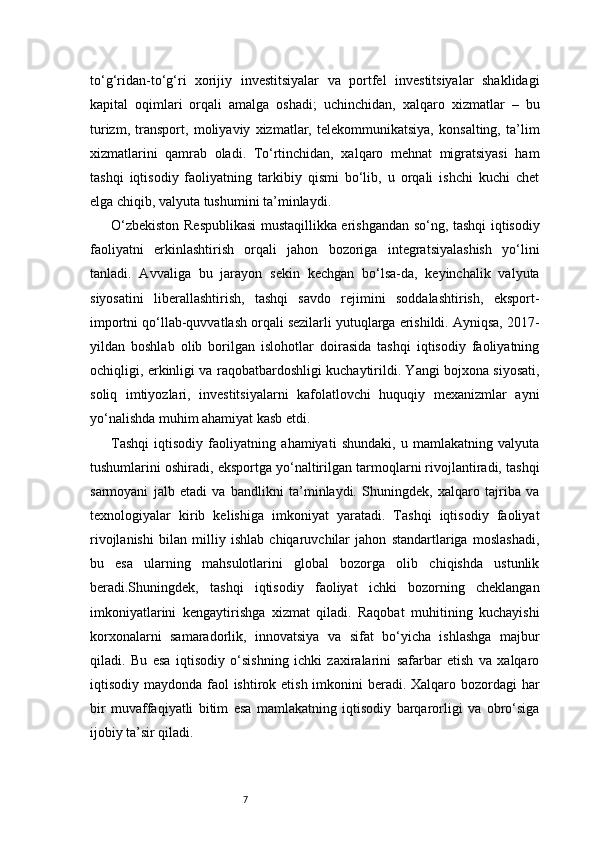 7to‘g‘ridan-to‘g‘ri   xorijiy   investitsiyalar   va   portfel   investitsiyalar   shaklidagi
kapital   oqimlari   orqali   amalga   oshadi;   uchinchidan,   xalqaro   xizmatlar   –   bu
turizm,   transport,   moliyaviy   xizmatlar,   telekommunikatsiya,   konsalting,   ta’lim
xizmatlarini   qamrab   oladi.   To‘rtinchidan,   xalqaro   mehnat   migratsiyasi   ham
tashqi   iqtisodiy   faoliyatning   tarkibiy   qismi   bo‘lib,   u   orqali   ishchi   kuchi   chet
elga chiqib, valyuta tushumini ta’minlaydi.
O‘zbekiston Respublikasi mustaqillikka erishgandan so‘ng, tashqi iqtisodiy
faoliyatni   erkinlashtirish   orqali   jahon   bozoriga   integratsiyalashish   yo‘lini
tanladi.   Avvaliga   bu   jarayon   sekin   kechgan   bo‘lsa-da,   keyinchalik   valyuta
siyosatini   liberallashtirish,   tashqi   savdo   rejimini   soddalashtirish,   eksport-
importni qo‘llab-quvvatlash orqali sezilarli yutuqlarga erishildi. Ayniqsa, 2017-
yildan   boshlab   olib   borilgan   islohotlar   doirasida   tashqi   iqtisodiy   faoliyatning
ochiqligi, erkinligi va raqobatbardoshligi kuchaytirildi. Yangi bojxona siyosati,
soliq   imtiyozlari,   investitsiyalarni   kafolatlovchi   huquqiy   mexanizmlar   ayni
yo‘nalishda muhim ahamiyat kasb etdi.
Tashqi   iqtisodiy   faoliyatning   ahamiyati   shundaki,   u   mamlakatning   valyuta
tushumlarini oshiradi, eksportga yo‘naltirilgan tarmoqlarni rivojlantiradi, tashqi
sarmoyani   jalb   etadi   va   bandlikni   ta’minlaydi.   Shuningdek,   xalqaro   tajriba   va
texnologiyalar   kirib   kelishiga   imkoniyat   yaratadi.   Tashqi   iqtisodiy   faoliyat
rivojlanishi   bilan   milliy   ishlab   chiqaruvchilar   jahon   standartlariga   moslashadi,
bu   esa   ularning   mahsulotlarini   global   bozorga   olib   chiqishda   ustunlik
beradi.Shuningdek,   tashqi   iqtisodiy   faoliyat   ichki   bozorning   cheklangan
imkoniyatlarini   kengaytirishga   xizmat   qiladi.   Raqobat   muhitining   kuchayishi
korxonalarni   samaradorlik,   innovatsiya   va   sifat   bo‘yicha   ishlashga   majbur
qiladi.   Bu   esa   iqtisodiy   o‘sishning   ichki   zaxiralarini   safarbar   etish   va   xalqaro
iqtisodiy maydonda faol ishtirok etish imkonini  beradi. Xalqaro bozordagi  har
bir   muvaffaqiyatli   bitim   esa   mamlakatning   iqtisodiy   barqarorligi   va   obro‘siga
ijobiy ta’sir qiladi. 