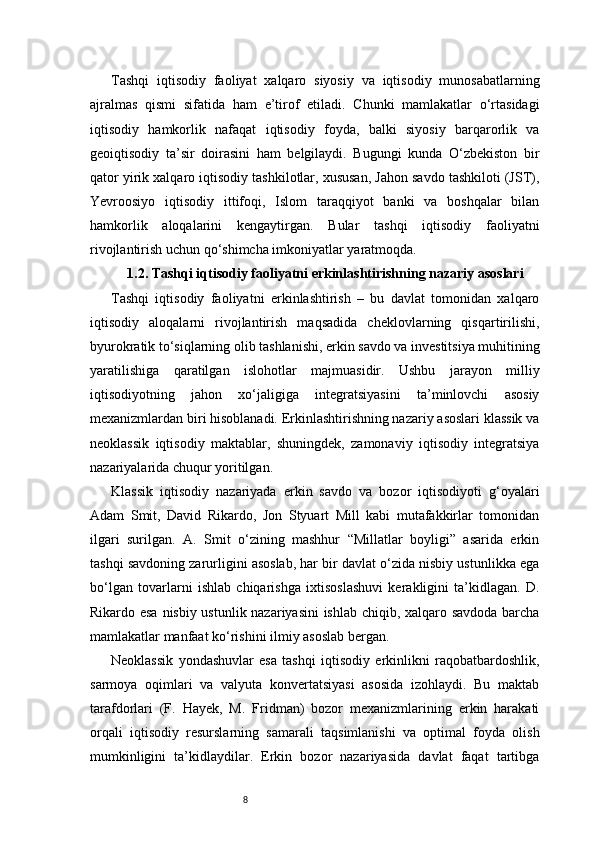 8Tashqi   iqtisodiy   faoliyat   xalqaro   siyosiy   va   iqtisodiy   munosabatlarning
ajralmas   qismi   sifatida   ham   e’tirof   etiladi.   Chunki   mamlakatlar   o‘rtasidagi
iqtisodiy   hamkorlik   nafaqat   iqtisodiy   foyda,   balki   siyosiy   barqarorlik   va
geoiqtisodiy   ta’sir   doirasini   ham   belgilaydi.   Bugungi   kunda   O‘zbekiston   bir
qator yirik xalqaro iqtisodiy tashkilotlar, xususan, Jahon savdo tashkiloti (JST),
Yevroosiyo   iqtisodiy   ittifoqi,   Islom   taraqqiyot   banki   va   boshqalar   bilan
hamkorlik   aloqalarini   kengaytirgan.   Bular   tashqi   iqtisodiy   faoliyatni
rivojlantirish uchun qo‘shimcha imkoniyatlar yaratmoqda.
1.2. Tashqi iqtisodiy faoliyatni erkinlashtirishning nazariy asoslari
Tashqi   iqtisodiy   faoliyatni   erkinlashtirish   –   bu   davlat   tomonidan   xalqaro
iqtisodiy   aloqalarni   rivojlantirish   maqsadida   cheklovlarning   qisqartirilishi,
byurokratik to‘siqlarning olib tashlanishi, erkin savdo va investitsiya muhitining
yaratilishiga   qaratilgan   islohotlar   majmuasidir.   Ushbu   jarayon   milliy
iqtisodiyotning   jahon   xo‘jaligiga   integratsiyasini   ta’minlovchi   asosiy
mexanizmlardan biri hisoblanadi. Erkinlashtirishning nazariy asoslari klassik va
neoklassik   iqtisodiy   maktablar,   shuningdek,   zamonaviy   iqtisodiy   integratsiya
nazariyalarida chuqur yoritilgan.
Klassik   iqtisodiy   nazariyada   erkin   savdo   va   bozor   iqtisodiyoti   g‘oyalari
Adam   Smit,   David   Rikardo,   Jon   Styuart   Mill   kabi   mutafakkirlar   tomonidan
ilgari   surilgan.   A.   Smit   o‘zining   mashhur   “Millatlar   boyligi”   asarida   erkin
tashqi savdoning zarurligini asoslab, har bir davlat o‘zida nisbiy ustunlikka ega
bo‘lgan   tovarlarni   ishlab   chiqarishga   ixtisoslashuvi   kerakligini   ta’kidlagan.   D.
Rikardo esa nisbiy ustunlik nazariyasini  ishlab chiqib, xalqaro savdoda barcha
mamlakatlar manfaat ko‘rishini ilmiy asoslab bergan.
Neoklassik   yondashuvlar   esa   tashqi   iqtisodiy   erkinlikni   raqobatbardoshlik,
sarmoya   oqimlari   va   valyuta   konvertatsiyasi   asosida   izohlaydi.   Bu   maktab
tarafdorlari   (F.   Hayek,   M.   Fridman)   bozor   mexanizmlarining   erkin   harakati
orqali   iqtisodiy   resurslarning   samarali   taqsimlanishi   va   optimal   foyda   olish
mumkinligini   ta’kidlaydilar.   Erkin   bozor   nazariyasida   davlat   faqat   tartibga 