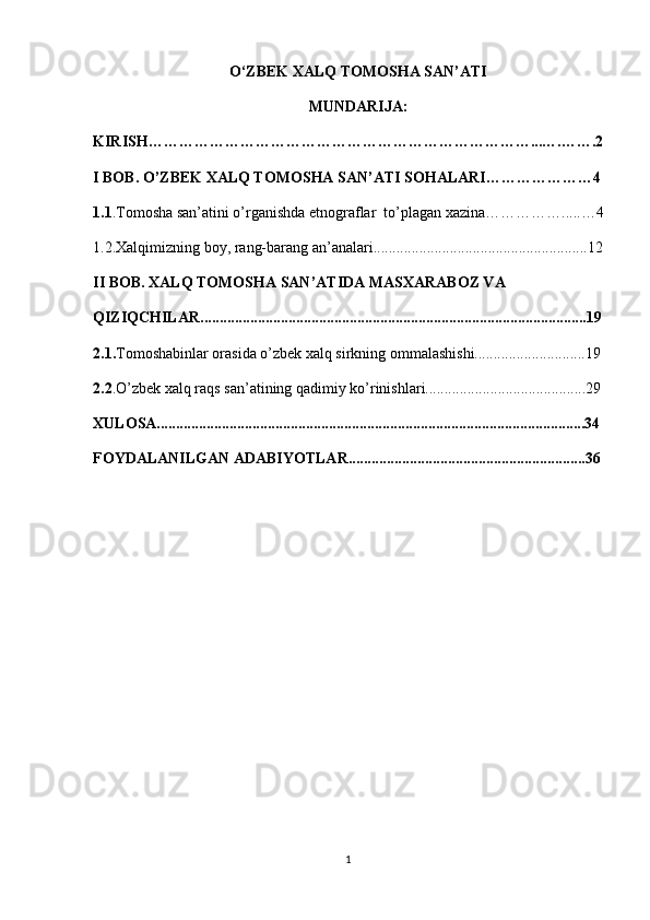 O‘ZBEK XALQ TOMOSHA SAN’ATI
MUNDARIJA:
KIRISH…………………………………………………………………...….…….2
I BOB. O’ZBEK XALQ TOMOSHA SAN’ATI SOHALARI…………………4
1.1 .Tomosha san’atini o’rganishda etnograflar  to’plagan xazina…………….....…4
1.2.Xalqimizning boy, rang-barang an’analari........................................................12
II BOB. XALQ TOMOSHA SAN’ATIDA  MASXARABOZ VA     
QIZIQCHILAR.....................................................................................................19
2.1. Tomoshabinlar orasida o’zbek xalq sirkning ommalashishi.............................19
2.2 .O’zbek xalq raqs san’atining qadimiy ko’rinishlari..........................................29
XULOSA................................................................................................................34
FOYDALANILGAN ADABIYOTLAR..............................................................36
1 