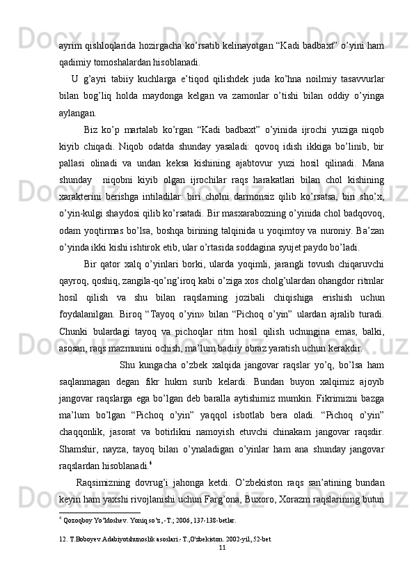 ayrim qishloqlarida hozirgacha ko’rsatib kelinayotgan “Kadi badbaxt” o’yini ham
qadimiy tomoshalardan hisoblanadi. 
U   g’ayri   tabiiy   kuchlarga   e’tiqod   qilishdek   juda   ko’hna   noilmiy   tasavvurlar
bilan   bog’liq   holda   maydonga   kelgan   va   zamonlar   o’tishi   bilan   oddiy   o’yinga
aylangan.
Biz   ko’p   martalab   ko’rgan   “Kadi   badbaxt”   o’yinida   ijrochi   yuziga   niqob
kiyib   chiqadi.   Niqob   odatda   shunday   yasaladi:   qovoq   idish   ikkiga   bo’linib,   bir
pallasi   olinadi   va   undan   keksa   kishining   ajabtovur   yuzi   hosil   qilinadi.   Mana
shunday     niqobni   kiyib   olgan   ijrochilar   raqs   harakatlari   bilan   chol   kishining
xarakterini   berishga   intiladilar:   biri   cholni   darmonsiz   qilib   ko’rsatsa,   biri   sho’x,
o’yin-kulgi shaydosi qilib ko’rsatadi. Bir masxarabozning o’yinida chol badqovoq,
odam  yoqtirmas  bo’lsa,  boshqa  birining talqinida u yoqimtoy va nuroniy. Ba’zan
o’yinda ikki kishi ishtirok etib, ular o’rtasida soddagina syujet paydo bo’ladi.
Bir   qator   xalq   o’yinlari   borki,   ularda   yoqimli,   jarangli   tovush   chiqaruvchi
qayroq, qoshiq, zangila-qo’ng’iroq kabi o’ziga xos cholg’ulardan ohangdor ritmlar
hosil   qilish   va   shu   bilan   raqslarning   jozibali   chiqishiga   erishish   uchun
foydalanilgan.   Biroq   “Tayoq   o’yin»   bilan   “Pichoq   o’yin”   ulardan   ajralib   turadi.
Chunki   bulardagi   tayoq   va   pichoqlar   ritm   hosil   qilish   uchungina   emas,   balki,
asosan, raqs mazmunini ochish, ma’lum badiiy obraz yaratish uchun kerakdir.
                      Shu   kungacha   o’zbek   xalqida   jangovar   raqslar   yo’q,   bo’lsa   ham
saqlanmagan   degan   fikr   hukm   surib   kelardi.   Bundan   buyon   xalqimiz   ajoyib
jangovar   raqslarga   ega   bo’lgan   deb   baralla   aytishimiz   mumkin.   Fikrimizni   bazga
ma’lum   bo’lgan   “Pichoq   o’yin”   yaqqol   isbotlab   bera   oladi.   “Pichoq   o’yin”
chaqqonlik,   jasorat   va   botirlikni   namoyish   etuvchi   chinakam   jangovar   raqsdir.
Shamshir,   nayza,   tayoq   bilan   o’ynaladigan   o’yinlar   ham   ana   shunday   jangovar
raqslardan hisoblanadi. 4
 
  Raqsimizning   dovrug’i   jahonga   ketdi.   O’zbekiston   raqs   san’atining   bundan
keyin ham yaxshi rivojlanishi uchun Farg’ona, Buxoro, Xorazm raqslarining butun
4
  Qozoqboy Yo’ldoshev. Yoniq so’z, -T.; 2006, 137-138-betlar. 
12. T.Boboyev.Adabiyotshunoslik asoslari.-T.,O'zbekiston. 2002-yil, 52-bet
11 