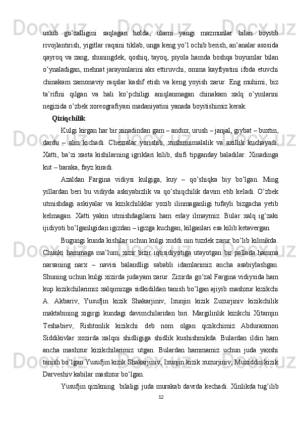 uslub   go’zalligini   saqlagan   holda,   ularni   yangi   mazmunlar   bilan   boyitib
rivojlantirish, yigitlar raqsini tiklab, unga keng yo’l ochib berish, an’analar asosida
qayroq va zang, shuningdek, qoshiq, tayoq, piyola hamda boshqa  buyumlar  bilan
o’ynaladigan, mehnat jarayonlarini aks ettiruvchi, omma kayfiyatini ifoda etuvchi
chinakam   zamonaviy   raqslar   kashf   etish   va   keng   yoyish   zarur.   Eng   muhimi,   biz
ta’rifini   qilgan   va   hali   ko’pchiligi   aniqlanmagan   chinakam   xalq   o’yinlarini
negizida o’zbek xoreografiyasi madaniyatini yanada boyitishimiz kerak.
Qiziqchilik
Kulgi kirgan har bir xinadindan gam – andux, urush – janjal, giybat – buxtin,
dardu   –   alm   kichadi.   Chexralar   yorishib,   xushmuimalalik   va   axillik   kuchayadi.
Xatti,   ba’zi   xasta   kishilarning   igriklari   kilib,   shifi   tipganday   baladilar.   Xinadinga
kut – baraka, fayz kiradi.
Azaldan   Fargina   vidiysi   kulgiga,   kuy   –   qo’shiqka   biy   bo’lgan.   Ming
yillardan   beri   bu   vidiyda   askiyabizlik   va   qo’shiqchilik  davim   etib  keladi.   O’zbek
utmishdagi   askiyalar   va   kizikchiliklar   yozib   ilinmaganligi   tufayli   bizgacha   yetib
kelmagan.   Xatti   yakin   utmishdagilarni   ham   eslay   ilmaymiz.   Bular   xalq   ig’zaki
ijidiyoti bo’lganligidan igizdan – igizga kuchgan, kilganlari esa kilib ketavergan.
Bugungi kunda kishilar uchun kulgi xuddi nin tuzdek zarur bo’lib kilmikda.
Chunki   hammaga   ma’lum,   xizir   bizir   iqtisidiyotiga   utayotgan   bir   pallada   hamma
narsaning   narx   –   navisi   balandligi   sababli   idamlarimiz   ancha   asabiylashgan.
Shuning uchun kulgi xizirda judayam zarur. Zizirda go’zal Fargina vidiysida ham
kup kizikchilarimiz xalqimizga sidkidildan tanish bo’lgan ajiyib mashxur kizikchi
A.   Akbariv,   Yusufjin   kizik   Shakarjiniv,   Ixunjin   kizik   Zuzurjiniv   kizikchilik
maktabining   xigirgi   kundagi   davimchilaridan   biri.   Margilinlik   kizikchi   Xitamjin
Teshabiev,   Rishtonlik   kizikchi   deb   nom   olgan   qizikchimiz   Abduraxmon
Siddikivlar   xozirda   xalqni   shidligiga   shidlik   kushishmikda.   Bulardan   ildin   ham
ancha   mashxur   kizikchilarimiz   utgan.   Bulardan   hammamiz   uchun   juda   yaxshi
tanish bo’lgan Yusufjin kizik Shakarjiniv, Ixunjin kizik xuzurjiniv, Muxiddin kizik
Darveshiv kabilar mashxur bo’lgan.
Yusufj i n qizikning   b i laligi juda murakab davrda kechadi. Xinlikda tug’ilib
12 