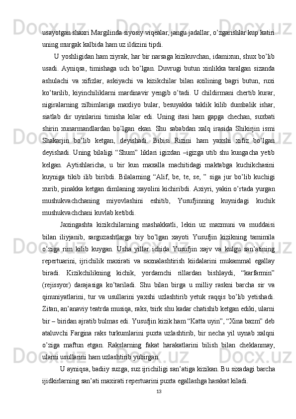 usayotgan shaxri Margilinda siyosiy viqealar, jangu jadallar, o’zgarishlar kup katiri
uning murgak kalbida ham uz ildizini tipdi. 
 U yoshligidan ham ziyrak, har bir narsaga kizikuvchan, idamixun, shux bo’lib
usadi.   Ayniqsa,   timishaga   uch   bo’lgan.   Duvrugi   butun   xinlikka   taralgan   sizanda
ashulachi   va   xifizlar,   askiyachi   va   kizikchilar   bilan   axilining   bagri   butun,   ruxi
ko’tarilib,   kiyinchiliklarni   mardinavir   yengib   o’tadi.   U   childirmani   chertib   kurar,
nigiralarning   zilbimlariga   maxliyo   bular,   besuyakka   taklik   kilib   dumbalik   ishar,
siatlab   dir   uyinlarini   timisha   kilar   edi.   Uning   i tasi   ham   gapga   chechan,   suxbati
shirin   xunarmandlardan   bo’lgan   ekan.   Shu   sababdan   xalq   irasida   Shikirjin   ismi
Shakarjin   bo’lib   ketgan,   deyishadi.   Bibisi   Rizini   ham   yaxshi   xifiz   bo’lgan
deyishadi.   Uning   bilaligi   “Shum”   liklari   igizdan   –igizga   utib   shu   kungacha   yetib
kelgan.   Aytishlaricha,   u   bir   kun   maxalla   machitidagi   maktabga   kuchikchasini
kuyniga   tikib   ilib   biribdi.   B i lalarning   “Alif,   be,   te,   se,   ”   siga   jur   bo’lib   kuchigi
xurib, pinakka ketgan d i mlaning xayolini k i chiribdi. Axiyri, yakin o’rtada yurgan
mushukvachchaning   miyovlashini   eshitib,   Yusufjinning   kuynidagi   kuchik
mushukvachchani kuvlab ketibdi. 
Jaxingashta   kizikchilarning   mashakkatli,   lekin   uz   mazmuni   va   muddaisi
bilan   iliyjanib,   sarguzashtlarga   biy   bo’lgan   xayoti   Yusufjin   kizikning   tamimila
o’ziga   rim   kilib   kuygan.   Usha   yillar   ichida   Yusufjin   xajv   va   kulgu   san’atining
repertuarini,   ijrichilik   maxirati   va   saxnalashtirish   kiidalarini   mukammal   egallay
biradi.   Kizikchilikning   kichik,   yordamchi   rillardan   bishlaydi,   “karfarmin”
(rejissyor)   darajasiga   ko’tariladi.   Shu   bilan   birga   u   milliy   raskni   barcha   sir   va
qinuniyatlarini,   tur   va   usullarini   yaxshi   uzlashtirib   yetuk   raqqis   bo’lib   yetishadi.
Z i tan, an’anaviy teatrda musiqa, raks, tsirk shu kadar chatishib ketgan ediki, ularni
bir – biridan ajratib bulmas edi. Yusufjin kizik ham “Katta uyin”, “Xina bazm” deb
ataluvchi   Fargina   raks   turkumlarini   puxta   uzlashtirib,   bir   necha   yil   uynab   xalqni
o’ziga   maftun   etgan.   Rakslarning   fakat   harakatlarini   bilish   bilan   cheklanmay,
ularni usullarini ham uzlashtirib yub i rgan. 
U ayniqsa, badiiy suzga, suz ijrichiligi san’atiga kizikan. Bu s i xadagi barcha
ij i dk i rlarning san’ati max i rati repertuarini puxta egallashga harakat kiladi. 
13 