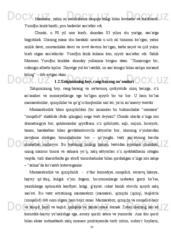 Idamlarni, yahni uz muxlislarini xaqiqiy kulgi bilan kuvnatar va kuldirardi.
Yusufjin kizik baxtli, piru badavlat san’atkir edi. 
Chunki,   u   90   yil   umr   kurib,   shundan   83   yilini   elu   yurtga,   san’atga
bagishladi.   Uzining   mana   shu   barakali   umrida   u   uch   xil   tuzumni   ko’rgan,   yahni
xinlik davri, mustamlaka davri va sivet  davrini ko’rgan, katta xayot va ijid yulini
bisib   utgan   san’atkirdir.   Yusufjin   kizik   kulami   ken,   niyob   san’atkir   edi.   Sahdi
Maxsum   Yusufjin   kizikka   shunday   yullanma   bergan   ekan:   “Xunaringiz   bir,
riskingiz albatta tipilur. Xayotga yul ko’rsatdik, uz san’atingiz bilan xalqni xursand
kiling” – deb aytgan ekan.
1.2.Xalqimizning boy, rang-barang an’analari
Xalqimizning   boy,   rang-barang   va   sertarmoq   ijodiyotida   uzoq   tarixga,   o’z
an’analari   va   xususiyatlariga   ega   bo’lgan   ajoyib   bir   tur   bor.   U   ham   bo’lsa
masxarabozlar, qiziqchilar va qo’g’irchoqbozlar san’ati, ya’ni an’anaviy teatrdir.
Masxarabozlik   bilan   qiziqchilikni   (bir   zamonlar   bu   tushunchalar   “masxara”
“muqallid”  shaklida   ifoda  qilingan)   nega  teatr   deymiz?  Chunki   ularda  o’ziga  xos
dramaturgiya   bor,   qahramonlar   qiyofasini   o’z   qobiliyati,   aqli,   mijozi,   hissiyoti,
tanasi,   harakatlari   bilan   gavdalantiruvchi   aktyorlar   bor,   ularning   o’yinlaridan
zavqlana   oladigan   tomoshabinlar   bor   –   qo’yingki,   teatr   san’atining   barcha
alomatlari   muhayyo.   Bu   teatrning   hozirgi   zamon   teatridan   ayirmasi   shundaki,
uning   maxsus   binosi   va   sahnasi   yo’q,   xalq   aktyorlari   o’z   spektakllarini   istagan
vaqtda, turli sharoitlarda gir atrofi tomoshabinlar bilan qurshalgan o’ziga xos xalqa
– “sahna”da ko’rsatib ketaverganlar.
Masxarabozlik   va   qiziqchilik     -     o’tkir   komediya,   muqallid,   serzavq   hikoya,
hajviy   qo’shiq,   kulgili   o’yin   degani;   bu-yomonlarga   nisbatan   gurzi   bo’lsa,
yaxshilarga   optimistik   kayfiyat,   kulgi,   g’ayrat,   rohat   baxsh   etuvchi   ajoyib   xalq
san’ati.   Bu   teatr   artistining   masxaraboz   (masxara),   qiziqchi   (qiziq),   taqlidchi
(muqallid) deb nom olgani ham bejiz emas. Masxaraboz, qiziqchi va muqallid-hajv
va tanqid, hazil  va taqlid, qahqaha va xanda ustasi  demak. Zotan ularning san’ati
komedik-hajviy   yo’nalishga   ega,  asosiy   quroli   satira   va  yumordir.   Ana   shu   qurol
bilan   aksar   mehnatkash   xalq   ommasi   pozitsiyasida   turib   zolim,   sudxo’r   boylarni,
14
