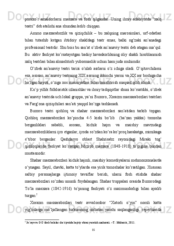 poraxo’r   amaldorlarni   masxara   va   fosh   qilgandar.   Uning   ilmiy   adabiyotda   “xalq
teatri” deb atalishi ana shundan kelib chiqqan.
Ammo   masxarabozlik   va   qiziqchilik   –   bu   xalqning   marosimlari,   urf-odatlari
bilan   tutashib   ketgan   ibtidoiy   shakldagi   teatr   emas,   balki   og’zaki   an’anadagi
professional teatrdir. Shu bois bu san’at o’zbek an’anaviy teatri deb atagan ma’qul.
Bu   aktiv faoliyat ko’rsatayotgan badiiy havaskorlikning oliy shakli hisoblanmish
xalq teatrlari bilan almashtirib yubormaslik uchun ham juda muhimdir.
O’zbek   an’anaviy   teatri   tarixi   o’nlab   asrlarni   o’z   ichiga   oladi.   O’qituvchilarni
esa, asosan, an’anaviy teatrning XIX asrning ikkinchi yarmi va XX asr boshigacha
bo’lgan hayoti, o’ziga xos xususiyatlari bilan tanishtirish maqsad qilib olindi.
Ko’p yillik folkloristik izlanishlar va ilmiy tadqiqotlar shuni ko’rsatdiki, o’zbek
an’anaviy teatrida uch lokal gruppa, ya’ni Buxoro, Xorazm masxarabozlari teatrlari
va Farg’ona qiziqchilari san’ati yaqqol ko’zga tashlanadi.
Buxoro   teatri   qishloq   va   shahar   masxarabozlari   san’atidan   tarkib   topgan.
Qishloq   masxarabozlari   ko’pincha   4-5   kishi   bo’lib     (ba’zan   yakka)   tomosha
berganliklari   sababli,   asosan,   kichik   hajm   va   maishiy   mavzudagi
masxarabozliklarni ijro etganlar, ijroda so’zdan ko’ra ko’proq harakatga, mimikaga
e’tibor   berganlar.   Qashdaryo   oblast   Shahrisabz   rayonidagi   Miraki   tog’
qishloqlarida   faoliyat   ko’rsatgan   Mizrob   masxara   (1848-1918)   to’pigina   bundan
mustasnodir.
Shahar masxarabozlari kichik hajmli, maishiy komediyalarni mehmonxonalarda
o’ynagan. Sayil, chavki, katta to’ylarda esa yirik tomoshalar ko’rsatilgan. Xususan
salbiy   personajlarga   ijtimoiy   tavsiflar   berish,   ularni   fosh   etishda   shahar
masxarabozlari so’zdan unumli foydalangan. Shahar truppalari orasida Buxorodagi
To’la   masxara   (1842-1916)   to’pining   faoliyati   o’z   mazmundorligi   bilan   ajralib
turgan. 5
Xorazm   masxarabozlari   teatr   avvalombor   “Xatorli   o’yin”   nomli   katta
yig’inlarga   mo’ljallangan   turkumning   nisbatan   yaxshi   saqlanganligi,   repertuarida
5
  Jo`rayeva G O`zbek bolalar she`riyatida hajviy obraz yaratish mahorati. –T.: Muharrir, 2011.
15 