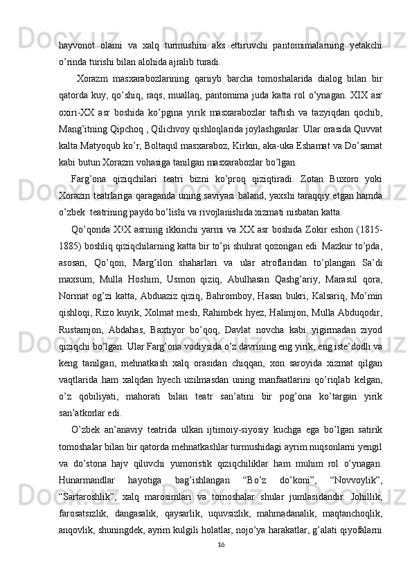 hayvonot   olami   va   xalq   turmushini   aks   ettiruvchi   pantomimalarning   yetakchi
o’rinda turishi bilan alohida ajralib turadi.
  Xorazm   masxarabozlarining   qariiyb   barcha   tomoshalarida   dialog   bilan   bir
qatorda kuy, qo’shiq, raqs, muallaq, pantomima juda katta rol o’ynagan. XIX asr
oxiri-XX   asr   boshida   ko’pgina   yirik   masxarabozlar   taftish   va   tazyiqdan   qochib,
Mang’itning Qipchoq , Qilichvoy qishloqlarida joylashganlar. Ular orasida Quvvat
kalta Matyoqub ko’r, Boltaqul masxaraboz, Kirkin, aka-uka Eshamat va Do’samat
kabi butun Xorazm vohasiga tanilgan masxarabozlar bo’lgan.
Farg’ona   qiziqchilari   teatri   bizni   ko’proq   qiziqtiradi.   Zotan   Buxoro   yoki
Xorazm teatrlariga qaraganda uning saviyasi  baland, yaxshi taraqqiy etgan hamda
o’zbek  teatrining paydo bo’lishi va rivojlanishida xizmati nisbatan katta.
Qo’qonda  X!X asrning  ikkinchi  yarmi   va XX  asr   boshida  Zokir  eshon  (1815-
1885) boshliq qiziqchilarning katta bir to’pi shuhrat qozongan edi. Mazkur to’pda,
asosan,   Qo’qon,   Marg’ilon   shaharlari   va   ular   atroflaridan   to’plangan   Sa’di
maxsum,   Mulla   Hoshim,   Usmon   qiziq,   Abulhasan   Qashg’ariy,   Marasul   qora,
Normat   og’zi   katta,   Abduaziz   qiziq,   Bahromboy,   Hasan   bukri,   Kalsariq,   Mo’min
qishloqi, Rizo kuyik, Xolmat mesh, Rahimbek hyez, Halimjon, Mulla Abduqodir,
Rustamjon,   Abdahas,   Baxtiyor   bo’qoq,   Davlat   novcha   kabi   yigirmadan   ziyod
qiziqchi bo’lgan. Ular Farg’ona vodiysida o’z davrining eng yirik, eng iste’dodli va
keng   tanilgan,   mehnatkash   xalq   orasidan   chiqqan,   xon   saroyida   xizmat   qilgan
vaqtlarida   ham   xalqdan   hyech   uzilmasdan   uning   manfaatlarini   qo’riqlab   kelgan,
o’z   qobiliyati,   mahorati   bilan   teatr   san’atini   bir   pog’ona   ko’targan   yirik
san’atkorlar edi.
O’zbek   an’anaviy   teatrida   ulkan   ijtimoiy-siyosiy   kuchga   ega   bo’lgan   satirik
tomoshalar bilan bir qatorda mehnatkashlar turmushidagi ayrim nuqsonlarni yengil
va   do’stona   hajv   qiluvchi   yumoristik   qiziqchiliklar   ham   muhim   rol   o’ynagan.
Hunarmandlar   hayotiga   bag’ishlangan   “Bo’z   do’koni”,   “Novvoylik”,
“Sartaroshlik”,   xalq   marosimlari   va   tomoshalar   shular   jumlasidandir.   Johillik,
farosatsizlik,   dangasalik,   qaysarlik,   uquvsizlik,   mahmadanalik,   maqtanchoqlik,
anqovlik, shuningdek, ayrim kulgili holatlar, nojo’ya harakatlar, g’alati qiyofalarni
16 