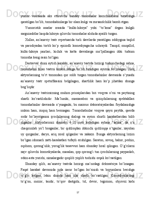 yumor   vositasida   aks   ettiruvchi   bunday   tomoshalar   kamchiliklarni   tuzatishga
qaratilgan bo’lib, tomoshabinlarga bir olam kulgi va xursandchilik baxsh etgan. 
Yumoristik   asarlar   orasida   “kulki-hikoya”   yoki   “to’kma”   degan   kulgili
sarguzashtlar haqida hikoya qiluvchi tomoshalar alohida ajralib turgan.
Xullas,   an’anaviy   teatr   repertuarida   turli   davrlarda   yaratilgan   oddiygina   taqlid
va   parodiyadan   tortib   ko’p   epizodli   komediyagacha   uchraydi.   Tanqid,   muqallid,
kulki-hikoya   janrlari,   kichik   va   katta   davralarga   mo’ljallangan   ikki   turkum
tomosha keng rasm bo’lgan.
Dastavval shuni aytish kerakki, an’anaviy teatrda hozirgi tushunchadagi sahna,
tomoshabin   bilan   teatrni   keskin   ikkiga   bo’lib   turadigan   ayirma   bo’lmagan.   Xalq
aktyorlarining   to’rt   tomondan   qur   solib   turgan   tomoshabinlar   davrasida   o’ynashi
an’anaviy   teatr   spetsifikasini   belgilagan,   shartlilik   ham   ko’p   jihatdan   shunga
bog’liqdir.
An’anaviy   teatrimizning   muhim   prinsiplaridan   biri   voqyea   o’rni   va   paytining
shartli   ko’rsatilishidir.   Ma’lumki,   masxaraboz   va   qiziqchilarning   spektakllari
tomoshabinlar   davrasida   o’ynaganki,   bu   maxsus   dekoratsiyalardan   foydalanishga
imkon   ham,   xuquq   ham   bermagan.   Tomoshabinlar   voqyea   qaysi   paytda,   qaerda
sodir   bo’layotganini   ijrochilarning   dialogi   va   ayrim   shurtli   harakatlaridan   bilib
olganlar.   Aktyorlarimiz   diametri   4-10   metr   keladigan   aylana   “sahna”   da   o’n
chaqirimlab   yo’l   bosganlar,   bir   qishloqdan   ikkinchi   qishloqqa   o’tganlar,   xayolan
uy   qurganlar,   daryo,   ariq   xosil   qilganlar   va   xakazo.   Bunga   aktyorlarning   lozim
bo’lgan ishonarli xatti-harakatlari tufayli erishilgan. Saraton, sovuq, bahor, peshin,
oqshom, qorong’ulik, yorug’lik tasavvuri ham  shunday hosil  qilingan. O’g’rilarni
xajv qiluvchi  komediyalarda, masalan,  qop-qorong’i  tun ijrochilarning paypaslab,
sekin-asta yurishi, nimalargadir qoqilib yiqilib tushishi orqali ko’rsatilgan.
Shunday   qilib,   an’anaviy   teatrda   hozirgi   ma’nodagi   dekoratsiya   bo’lmagan.
Faqat   harakat   davomida   juda   zarur   bo’lgan   ko’rinish   va   buyumlarni   berishga
to’g’ri   kelgan,   lekin   shunda   ham   ular   shartli   ko’rsatilgan.   Komediyalardagi
to’g’on,   mozor,   tandir,   to’quv   dastgohi,   tol,   devor,   tegirmon,   objuvoz   kabi
17 