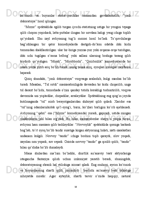 ko’rinish   va   buyumlar   statist-ijrochilar   tomonidan   gavdalantirilib,   “jonli
dekoratsiya” hosil qilingan.
“Mozor”   spektaklida   egilib   turgan   ijrochi-statistning   ustiga   bir   yengini   tepaga
qilib chopon yopishadi, latta-puttalar ilingan bir novdani haligi yeng ichiga tiqilib
qo’yishadi.   Shu   zayl   avliyoning   tug’li   mozori   hosil   bo’ladi.   To’quvchilarga
bag’ishlangan   bir   qator   komediyalarda   dastgoh-do’kon   odatda   ikki   kishi
tomonidan shakllantirilgan: ular bir-biriga yuzma-yuz yoki orqama-orqa turishgan,
ikki   uchi   tugilgan   o’rama   belbog’   yoki   sallani   ularning   boshiga   tarang   qilib
kiydirib   qo’yishgan.   “Mirob”,   “Mirobboshi”,   “Qozibozlik”   komediyalarida   bir
odam yerda yotib ariq bo’lib turadi, uning tanasi ariq, oyoqlari irmoqlar vazifasini
bajaradi.
Qiziq   shundaki,   “jonli   dekoratsiya”   voqyeaga   aralashib,   kulgi   manbai   bo’lib
turadi. Masalan,  “Tol  sotdi”  masxarabozligida davradan  bir  kishi  chiqarilib, unga
tol daraxt bo’lishi, tomoshada o’zini qanday tutishi kerakligi tushuntirilib, voqyea
davomida uni yiqitadilar, chopadilar, arralaydilar. Spektaklning eng qizg’in joyida
kutilmaganda   “tol”   azob   berayotganlaridan   shikoyat   qilib   qoladi.   Xaridor   esa
“tol”ning   odamlarnikidek   qo’l-oyog’i,   burni,   ko’zlari   borligini   ko’rib   ajablanadi.
Avliyoning   “qabri”   esa   (“Mozor”   komediyasida)   yuradi,   gapiradi,   ustida   mingan
shakkoklarni   jahl   bilan   irg’itadi.   Bu   bilan   masxarabozlar   shayx   u   yoqda   tursin,
avliyoni ham masxara qilib tashlaydilar. “Novvoylik” spektaklida qorniga barkash
bog’lab, to’rt oyoq bo’lib tandir suratiga kirgan aktyorning holati, xatti-xarakatlari
undanam   kulgili.   Novvoy   “tandir”   ichiga   boshini   tiqib   qaraydi,   olov   yoqadi,
xayolan non yopadi, suv sepadi. Oxirida novvoy “tandir” ga qisilib qolib, “tandir”
bilan qo’shsha bo’lib dumalaydi.
Mana   shulardan   ma’lum   bo’ladiki,   shurtlik   an’anaviy   teatr   aktyorlariga
istagancha   fantaziya   qilish   uchun   imkoniyat   yaratib   beradi,   shuningdek,
dekoratsiyaning  obrazli   hal  etilishiga  xizmat   qiladi. Eng muhimi,  ayrim   ko’rinish
va   buyumlarning   shartli   qilib,   jonlantirib     berilishi   an’anaviy   teatr   tabiatiga
nihoyatda   mosdir.   Agar   aytaylik,   shartli   tasvir   o’rnida   haqiqiy,   natural
18 