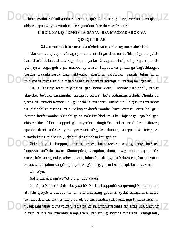 dekoratsiyalar   ishlatilganda   noestetik,   qo’pol,   quruq,   jonsiz,   zerikarli   chiqishi,
aktyorlarga qulaylik yaratish o’rniga xalaqit berishi mumkin edi. 
II BOB. XALQ TOMOSHA SAN’ATIDA  MASXARABOZ VA
QIZIQCHILAR
2.1. Tomoshabinlar orasida o’zbek xalq sirkning ommalashishi
Masxara va qiziqlar sahnaga jonivorlarni chiqarish zarur bo’lib qolgan taqdirda
ham shartlilik talabidan chetga chiqmaganlar. Oddiy bir cho’p xalq aktyori qo’lida
goh jiyron otga, goh o’jar eshakka aylanardi. Hayvon va qushlarga bag’ishlangan
barcha   muqallidlarda   ham   aktyorlar   shartlilik   uslubidan   ustalik   bilan   keng
miqiyosda foydalanib, o’ziga xos badiiy obraz yaratishga muvaffaq bo’lganlar.
Ha,   an’anaviy   teatr   to’g’risida   gap   borar   ekan,     avvalo   iste’dodli,   san’at
shaydosi  bo’lgan  masxaralar, qiziqlar  mahorati   ko’z  oldimizga  keladi.  Chunki   bu
yerda hal etuvchi aktyor, uning ijrochilik  mahorati, san’atidir. To’g’ri, masxaraboz
va   qiziqchilar   teatrida   xalq   rejissyori-korfarmonlar   ham   xizmati   katta   bo’lgan.
Ammo   korfarmonlar   birinchi   galda   zo’r   iste’dod   va   ulkan   tajribaga     ega   bo’lgan
aktyordirlar.   Ular   truppadagi   aktyorlar,   shogirdlar   bilan   mashqlar   o’tkazar,
spektakldarni   pishitar   yoki   yangisini   o’rgatar   ekanlar,   ularga   o’zlarining   va
ustozlarining tajribasini, uslubini singdirishga intilganlar.
Xalq   aktyori   chaqqon,   otashin,   sezgir,   kuzatuvchan,   xayolga   boy,   hofizasi
baquvvat   bo’lishi   lozim.   Shuningdek,   u   gapdon,   dono,   o’ziga   xos   notiq   bo’lishi
zarur, toki uning nutqi erkin, ravon, tabiiy bo’lib quyilib kelaversin, har xil narsa
xususida bir jahon kulgili, qiziqarli va g’alati gaplarni terib to’qib tashlayversin.
Ot   o’yin
Xalqimiz sirk san’ati “ot o’yin” deb ataydi.
Xo’sh, sirk nima? Sirk – bu jasurlik, kuch, chaqqonlik va quvnoqlikni tarannum
etuvchi   ajoyib   ommabop   san’at.   San’atkorning   gavdasi,   epchil   harakatlari,   kuchi
va mohirligi hamda tili uning quroli bo’lganligidan sirk hammaga tushunarlidir. U
til bilishni talab qilmaydigan, tabiatga ko’ra, internatsioanal san’atdir. Xalqlarning
o’zaro   ta’siri   va   madaniy   aloqalarida,   san’atning   boshqa   turlariga     qaraganda,
19 