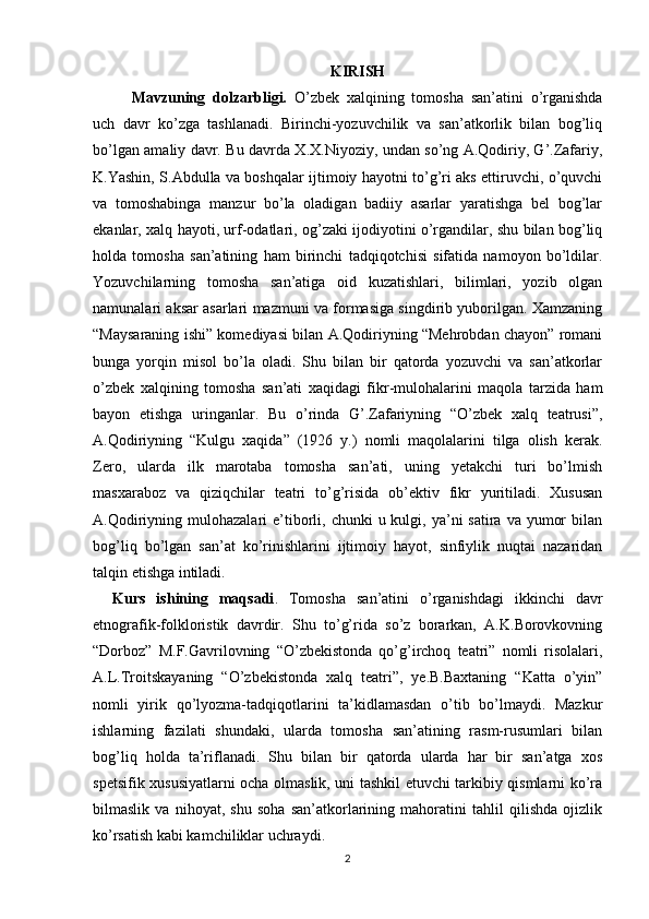 KIRISH
Mavzuning   dolzarbligi.   O’zbek   xalqining   tomosha   san’atini   o’rganishda
uch   davr   ko’zga   tashlanadi.   Birinchi-yozuvchilik   va   san’atkorlik   bilan   bog’liq
bo’lgan amaliy davr. Bu davrda X.X.Niyoziy, undan so’ng A.Qodiriy, G’.Zafariy,
K.Yashin, S.Abdulla va boshqalar ijtimoiy hayotni to’g’ri aks ettiruvchi, o’quvchi
va   tomoshabinga   manzur   bo’la   oladigan   badiiy   asarlar   yaratishga   bel   bog’lar
ekanlar, xalq hayoti, urf-odatlari, og’zaki ijodiyotini o’rgandilar, shu bilan bog’liq
holda   tomosha   san’atining   ham   birinchi   tadqiqotchisi   sifatida   namoyon   bo’ldilar.
Yozuvchilarning   tomosha   san’atiga   oid   kuzatishlari,   bilimlari,   yozib   olgan
namunalari aksar asarlari mazmuni va formasiga singdirib yuborilgan. Xamzaning
“Maysaraning ishi” komediyasi bilan A.Qodiriyning “Mehrobdan chayon” romani
bunga   yorqin   misol   bo’la   oladi.   Shu   bilan   bir   qatorda   yozuvchi   va   san’atkorlar
o’zbek   xalqining   tomosha   san’ati   xaqidagi   fikr-mulohalarini   maqola   tarzida   ham
bayon   etishga   uringanlar.   Bu   o’rinda   G’.Zafariyning   “O’zbek   xalq   teatrusi”,
A.Qodiriyning   “Kulgu   xaqida”   (1926   y.)   nomli   maqolalarini   tilga   olish   kerak.
Zero,   ularda   ilk   marotaba   tomosha   san’ati,   uning   yetakchi   turi   bo’lmish
masxaraboz   va   qiziqchilar   teatri   to’g’risida   ob’ektiv   fikr   yuritiladi.   Xususan
A.Qodiriyning  mulohazalari  e’tiborli,  chunki  u  kulgi, ya’ni  satira  va  yumor   bilan
bog’liq   bo’lgan   san’at   ko’rinishlarini   ijtimoiy   hayot,   sinfiylik   nuqtai   nazaridan
talqin etishga intiladi.
Kurs   ishining   maqsadi .   Tomosha   san’atini   o’rganishdagi   ikkinchi   davr
etnografik-folkloristik   davrdir.   Shu   to’g’rida   so’z   borarkan,   A.K.Borovkovning
“Dorboz”   M.F.Gavrilovning   “O’zbekistonda   qo’g’irchoq   teatri”   nomli   risolalari,
A.L.Troitskayaning   “O’zbekistonda   xalq   teatri”,   ye.B.Baxtaning   “Katta   o’yin”
nomli   yirik   qo’lyozma-tadqiqotlarini   ta’kidlamasdan   o’tib   bo’lmaydi.   Mazkur
ishlarning   fazilati   shundaki,   ularda   tomosha   san’atining   rasm-rusumlari   bilan
bog’liq   holda   ta’riflanadi.   Shu   bilan   bir   qatorda   ularda   har   bir   san’atga   xos
spetsifik xususiyatlarni ocha olmaslik, uni tashkil etuvchi tarkibiy qismlarni ko’ra
bilmaslik   va   nihoyat,   shu   soha   san’atkorlarining   mahoratini   tahlil   qilishda   ojizlik
ko’rsatish kabi kamchiliklar uchraydi.
2