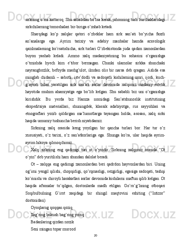 sirkning o’rni kattaroq. Shu sababdan bo’lsa kerak, jahonning turli burchaklaridagi
sirkchilarning tomoshalari bir-biriga o’xshab ketadi.
Sharqdagi   ko’p   xalqlar   qatori   o’zbeklar   ham   sirk   san’ati   bo’yicha   faxrli
an’analarga   ega.   Ayrim   tarixiy   va   adabiy   manbalar   hamda   arxeologik
qazilmalarning ko’rsatishicha,  sirk turlari O’zbekistonda juda qadim zamonlardan
buyon   yashab   keladi.   Ammo   xalq   madaniyatining   bu   sohasini   o’rganishga
o’tmishda   hyech   kim   e’tibor   bermagan.   Chunki   ulamolar   sirkka   shunchaki
nayrangbozlik,   befoyda   mashg’ulot,   ilmdan   olis   bir   narsa   deb   qragan.   Aslida   esa
minglab  chidamli   –  sabotli,   iste’dodli   va  sadoqatli   kishilarning   umri,   ijodi,   kuch-
g’ayrati   bilan   yaratilgan   sirk   san’ati   asrlar   davomida   xalqimiz   madaniy-estetik
hayotida   muhim   ahamiyatga   ega   bo’lib   kelgan.   Shu   sababli   biz   uni   o’rganishga
kirishdik.   Bu   yerda   biz   Hamza   nomidagi   San’atshunoslik   institutining
ekspeditsiya   materiallari,   shuningdek,   klassik   adabiyotga,   rus   sayyohlari   va
etnograflari   yozib   qoldirgan   ma’lumotlarga   tayangan   holda,   asosan,   xalq   sirki
haqida umumiy tushuncha berish niyatidamiz.
Sirkning   xalq   orasida   keng   yoyilgan   bir   qancha   turlari   bor.   Har   tur   o’z
xususiyati,   o’z   tarixi,   o’z   san’atkorlariga   ega.   Shunga   ko’ra,   ular   haqida   ayrim-
ayrim hikoya qilmoqchimiz.
Xalq   sirkning   eng   qadimgi   turi   ot   o’yindir.   Sirkning   xalqimiz   orasida   “Ot
o’yin” deb yuritilishi ham shundan dalolat beradi.
Ot   –   xalqqa   eng   qadimgi   zamonlardan   beri   qadrdon   hayvonlardan   biri.   Uning
og’irni yengil qilishi, chopqirligi, qo’rqmasligi, sezgirligi, egasiga sadoqati, tashqi
ko’rinishi va chiroyli harakatlari asrlar davomida kishilarni maftun qilib kelgan. Ot
haqida   afsonalar   to’qilgan,   dostonlarda   madh   etilgan.   Go’ro’g’lining   otboqari
Soqibulbulning   G’irot   xaqidagi   bir   shingil   maqtovini   eshiting   (“Intizor”
dostonidan):
Oyoqlarng qoqqan qoziq
Sag’ring bukush bag’ring yoziq
Badanlaring qizdan nozik
Seni mingan topar murood
20 