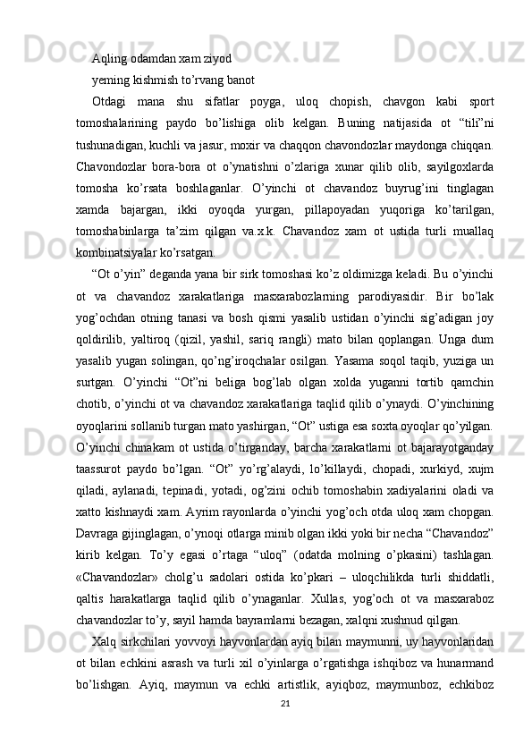 Aqling odamdan xam ziyod
yeming kishmish to’rvang banot
Otdagi   mana   shu   sifatlar   poyga,   uloq   chopish,   chavgon   kabi   sport
tomoshalarining   paydo   bo’lishiga   olib   kelgan.   Buning   natijasida   ot   “tili”ni
tushunadigan, kuchli va jasur, moxir va chaqqon chavondozlar maydonga chiqqan.
Chavondozlar   bora-bora   ot   o’ynatishni   o’zlariga   xunar   qilib   olib,   sayilgoxlarda
tomosha   ko’rsata   boshlaganlar.   O’yinchi   ot   chavandoz   buyrug’ini   tinglagan
xamda   bajargan,   ikki   oyoqda   yurgan,   pillapoyadan   yuqoriga   ko’tarilgan,
tomoshabinlarga   ta’zim   qilgan   va.x.k.   Chavandoz   xam   ot   ustida   turli   muallaq
kombinatsiyalar ko’rsatgan.
“Ot o’yin” deganda yana bir sirk tomoshasi ko’z oldimizga keladi. Bu o’yinchi
ot   va   chavandoz   xarakatlariga   masxarabozlarning   parodiyasidir.   Bir   bo’lak
yog’ochdan   otning   tanasi   va   bosh   qismi   yasalib   ustidan   o’yinchi   sig’adigan   joy
qoldirilib,   yaltiroq   (qizil,   yashil,   sariq   rangli)   mato   bilan   qoplangan.   Unga   dum
yasalib   yugan   solingan,   qo’ng’iroqchalar   osilgan.   Yasama   soqol   taqib,   yuziga   un
surtgan.   O’yinchi   “Ot”ni   beliga   bog’lab   olgan   xolda   yuganni   tortib   qamchin
chotib, o’yinchi ot va chavandoz xarakatlariga taqlid qilib o’ynaydi. O’yinchining
oyoqlarini sollanib turgan mato yashirgan, “Ot” ustiga esa soxta oyoqlar qo’yilgan.
O’yinchi   chinakam   ot   ustida   o’tirganday,   barcha   xarakatlarni   ot   bajarayotganday
taassurot   paydo   bo’lgan.   “Ot”   yo’rg’alaydi,   lo’killaydi,   chopadi,   xurkiyd,   xujm
qiladi,   aylanadi,   tepinadi,   yotadi,   og’zini   ochib   tomoshabin   xadiyalarini   oladi   va
xatto kishnaydi xam. Ayrim rayonlarda o’yinchi yog’och otda uloq xam chopgan.
Davraga gijinglagan, o’ynoqi otlarga minib olgan ikki yoki bir necha “Chavandoz”
kirib   kelgan.   To’y   egasi   o’rtaga   “uloq”   (odatda   molning   o’pkasini)   tashlagan.
«Chavandozlar»   cholg’u   sadolari   ostida   ko’pkari   –   uloqchilikda   turli   shiddatli,
qaltis   harakatlarga   taqlid   qilib   o’ynaganlar.   Xullas,   yog’och   ot   va   masxaraboz
chavandozlar to’y, sayil hamda bayramlarni bezagan, xalqni xushnud qilgan.
Xalq sirkchilari yovvoyi hayvonlardan ayiq bilan maymunni, uy hayvonlaridan
ot   bilan   echkini   asrash   va   turli   xil   o’yinlarga   o’rgatishga   ishqiboz   va   hunarmand
bo’lishgan.   Ayiq,   maymun   va   echki   artistlik,   ayiqboz,   maymunboz,   echkiboz
21 