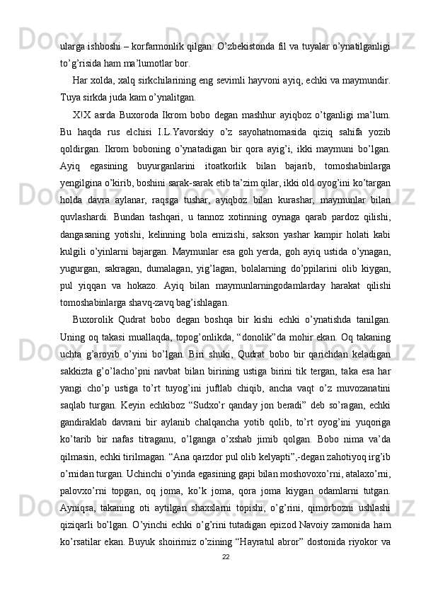 ularga ishboshi – korfarmonlik qilgan. O’zbekistonda fil va tuyalar o’ynatilganligi
to’g’risida ham ma’lumotlar bor.
Har xolda, xalq sirkchilarining eng sevimli hayvoni ayiq, echki va maymundir.
Tuya sirkda juda kam o’ynalitgan.
X!X   asrda   Buxoroda   Ikrom   bobo   degan   mashhur   ayiqboz   o’tganligi   ma’lum.
Bu   haqda   rus   elchisi   I.L.Yavorskiy   o’z   sayohatnomasida   qiziq   sahifa   yozib
qoldirgan.   Ikrom   boboning   o’ynatadigan   bir   qora   ayig’i,   ikki   maymuni   bo’lgan.
Ayiq   egasining   buyurganlarini   itoatkorlik   bilan   bajarib,   tomoshabinlarga
yengilgina o’kirib, boshini sarak-sarak etib ta’zim qilar, ikki old oyog’ini ko’targan
holda   davra   aylanar,   raqsga   tushar,   ayiqboz   bilan   kurashar,   maymunlar   bilan
quvlashardi.   Bundan   tashqari,   u   tannoz   xotinning   oynaga   qarab   pardoz   qilishi,
dangasaning   yotishi,   kelinning   bola   emizishi,   sakson   yashar   kampir   holati   kabi
kulgili   o’yinlarni   bajargan.   Maymunlar   esa   goh   yerda,   goh   ayiq   ustida   o’ynagan,
yugurgan,   sakragan,   dumalagan,   yig’lagan,   bolalarning   do’ppilarini   olib   kiygan,
pul   yiqqan   va   hokazo.   Ayiq   bilan   maymunlarningodamlarday   harakat   qilishi
tomoshabinlarga shavq-zavq bag’ishlagan.
Buxorolik   Qudrat   bobo   degan   boshqa   bir   kishi   echki   o’ynatishda   tanilgan.
Uning  oq  takasi  muallaqda,   topog’onlikda,  “donolik”da   mohir   ekan.  Oq  takaning
uchta   g’aroyib   o’yini   bo’lgan.   Biri   shuki,   Qudrat   bobo   bir   qarichdan   keladigan
sakkizta   g’o’lacho’pni   navbat   bilan   birining   ustiga   birini   tik   tergan,   taka   esa   har
yangi   cho’p   ustiga   to’rt   tuyog’ini   juftlab   chiqib,   ancha   vaqt   o’z   muvozanatini
saqlab   turgan.   Keyin   echkiboz   “Sudxo’r   qanday   jon   beradi”   deb   so’ragan,   echki
gandiraklab   davrani   bir   aylanib   chalqancha   yotib   qolib,   to’rt   oyog’ini   yuqoriga
ko’tarib   bir   nafas   titraganu,   o’lganga   o’xshab   jimib   qolgan.   Bobo   nima   va’da
qilmasin, echki tirilmagan. “Ana qarzdor pul olib kelyapti”,-degan zahotiyoq irg’ib
o’rnidan turgan. Uchinchi o’yinda egasining gapi bilan moshovoxo’rni, atalaxo’rni,
palovxo’rni   topgan,   oq   joma,   ko’k   joma,   qora   joma   kiygan   odamlarni   tutgan.
Ayniqsa,   takaning   oti   aytilgan   shaxslarni   topishi,   o’g’rini,   qimorbozni   ushlashi
qiziqarli bo’lgan. O’yinchi echki o’g’rini tutadigan epizod Navoiy zamonida ham
ko’rsatilar  ekan. Buyuk shoirimiz o’zining “Hayratul  abror” dostonida riyokor  va
22 