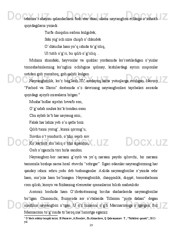 tekinxo’r shayxu qalandarlarni fosh etar ekan, ularni nayrangboz echkiga o’xshatib
quyidagilarni yozadi:
Turfa choqolin osibon kulgidek,
Ikki yig’och uzra chiqib o’chkudek.
O’chkucha ham yo’q ishida to’g’riliq,
Ul tutib o’g’ri, bu qilib o’g’riliq....      
Muhimi   shundaki,   hayvonlar   va   qushlar   yordamida   ko’rsatiladigan   o’yinlar
tomoshabinlarning   ko’nglini   ochibgina   qolmay,   kishilardagi   ayrim   nuqsonlar
ustidan goh yumshoq, goh qahrli kulgan. 
Nayrangbozlik,  ko’z   bog’lash   XV  asrdayoq  katta  yutuqlarga  erishgan.   Navoiy
“Farhod   va   Shirin”   dostonida   o’z   davrining   nayrangbozlari   tajribalari   asosida
quyidagi ajoyib misralarni bitgan: 6
Musha’bidlar sipehri bevafo son,
O’g’urlab muhra ko’k tosidan oson.
Chu aylab la’b har nayrang sozi,
Falak har lahza yeb o’n qatla bozi.
Qilib tunni yorug’, kunni qorong’u,
Suvdin o’t yondurib, o’tdin sepib suv.
Ko’kartirib shu’laliq o’tdin sipandon,
Osib o’rgamchi tori birla sandon.
Nayrangboz-bor   narsani   g’oyib   va   yo’q   narsani   paydo   qiluvchi,   bir   narsani
tamomila boshqa narsa hosil etuvchi “sehrgar”. Ilgari odamlar nayrangbozning har
qanday   ishini   sehru   jodu   deb   tushunganlar.   Aslida   nayrangbozlar   o’yinida   sehr
ham,   mo’jiza   ham   bo’lmagan.   Nayrangbozlik,   chaqqonlik,   diqqat,   tomoshabinni
rom qilish, kimyo va fizikaning elementar qonunlarini bilish mahsulidir.
Asrimiz   boshida   ham   O’zbekistonning   bircha   shaharlarida   nayrangbozlar
bo’lgan.   Chunonchi,   Buxoroda   asr   o’rtalarida   Tillaxon   “pista   dahan”   degan
mashhur   nayrangboz   o’tgan.   U   o’z   hunarini   o’g’li   Marmarxonga   o’rgatgan.   Biz
Marmarxon to’g’risida to’laroq ma’lumotga egamiz.
6
  O’zbek adabiy tanqidi tarixi. B.Nazarov, A.Rasulov, Sh.Ahmedova, Q.Qahramonov. T., “Tafakkur qanoti”, 2012-
yil
23 