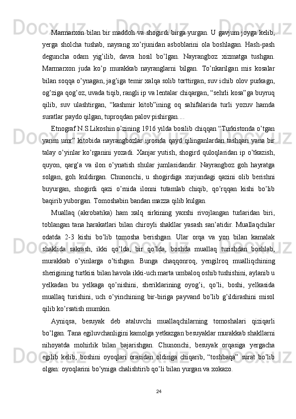 Marmarxon bilan bir maddoh va shogirdi birga yurgan. U gavjum joyga kelib,
yerga   sholcha   tushab,   nayrang   xo’rjunidan   asboblarini   ola   boshlagan.   Hash-pash
deguncha   odam   yig’ilib,   davra   hosil   bo’lgan.   Nayrangboz   xizmatga   tushgan.
Marmarxon   juda   ko’p   murakkab   nayranglarni   bilgan.   To’nkarilgan   mis   kosalar
bilan soqqa o’ynagan, jag’iga temir xalqa solib torttirgan, suv ichib olov purkagn,
og’ziga qog’oz, uvada tiqib, rangli ip va lentalar chiqargan, “sehrli kosa”ga buyruq
qilib,   suv   ulashtirgan,   “kashmir   kitob”ining   oq   sahifalarida   turli   yozuv   hamda
suratlar paydo qilgan, tuproqdan palov pishirgan....
Etnograf N.S.Likoshin o’zining 1916 yilda bosilib chiqqan “Turkistonda o’tgan
yarim  umr” kitobida nayrangbozlar  ijrosida qayd qilinganlardan tashqari  yana bir
talay o’yinlar ko’rganini yozadi. Xanjar yutish, shogird quloqlaridan ip o’tkazish,
quyon,   qarg’a   va   ilon   o’ynatish   shular   jumlasidandir.   Nayrangboz   goh   hayratga
solgan,   goh   kuldirgan.   Chunonchi,   u   shogirdiga   xurjundagi   qazini   olib   berishni
buyurgan,   shogirdi   qazi   o’rnida   ilonni   tutamlab   chiqib,   qo’rqqan   kishi   bo’lib
baqirib yuborgan. Tomoshabin bandan mazza qilib kulgan.
Muallaq   (akrobatika)   ham   xalq   sirkining   yaxshi   rivojlangan   turlaridan   biri,
toblangan   tana   harakatlari   bilan   chiroyli   shakllar   yasash   san’atidir.   Muallaqchilar
odatda   2-3   kishi   bo’lib   tomosha   berishgan.   Ular   orqa   va   yon   bilan   kamalak
shaklida   sakrash,   ikki   qo’lda,   bir   qo’lda,   boshda   muallaq   turishdan   boshlab,
murakkab   o’yinlarga   o’tishgan.   Bunga   chaqqonroq,   yengilroq   mualliqchining
sherigining turtkisi bilan havola ikki-uch marta umbaloq oshib tushishini, aylanib u
yelkadan   bu   yelkaga   qo’nishini,   sheriklarining   oyog’i,   qo’li,   boshi,   yelkasida
muallaq   turishini,   uch   o’yinchining   bir-biriga   payvand   bo’lib   g’ildirashini   misol
qilib ko’rsatish mumkin.
Ayniqsa,   besuyak   deb   ataluvchi   muallaqchilarning   tomoshalari   qiziqarli
bo’lgan. Tana egiluvchanligini kamolga yetkazgan besuyaklar murakkab shakllarni
nihoyatda   mohirlik   bilan   bajarishgan.   Chunonchi,   besuyak   orqasiga   yergacha
egilib   kelib,   boshini   oyoqlari   orasidan   oldinga   chiqarib,   “toshbaqa”   surat   bo’lib
olgan: oyoqlarini bo’yniga chalishtirib qo’li bilan yurgan va xokazo.
24 