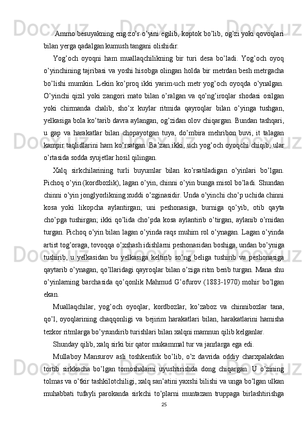  Ammo besuyakning eng zo’r o’yini egilib, koptok bo’lib, og’zi yoki qovoqlari
bilan yerga qadalgan kumush tangani olishidir.
Yog’och   oyoqni   ham   muallaqchilikning   bir   turi   desa   bo’ladi.   Yog’och   oyoq
o’yinchining tajribasi va yoshi hisobga olingan holda bir metrdan besh metrgacha
bo’lishi   mumkin.   Lekin   ko’proq   ikki   yarim-uch   metr   yog’och   oyoqda   o’ynalgan.
O’yinchi   qizil   yoki   zangori   mato   bilan   o’ralgan   va   qo’ng’iroqlar   shodasi   osilgan
yoki   chirmanda   chalib,   sho’x   kuylar   ritmida   qayroqlar   bilan   o’yinga   tushgan,
yelkasiga bola ko’tarib davra aylangan, og’zidan olov chiqargan. Bundan tashqari,
u   gap   va   harakatlar   bilan   chopayotgan   tuya,   do’mbira   mehribon   buvi,   it   talagan
kampir taqlidlarini ham ko’rsatgan. Ba’zan ikki, uch yog’och oyoqchi chiqib, ular
o’rtasida sodda syujetlar hosil qilingan.
Xalq   sirkchilarining   turli   buyumlar   bilan   ko’rsatiladigan   o’yinlari   bo’lgan.
Pichoq o’yin (kordbozlik), lagan o’yin, chinni o’yin bunga misol bo’ladi. Shundan
chinni o’yin jonglyorlikning xuddi o’zginasidir. Unda o’yinchi cho’p uchida chinni
kosa   yoki   likopcha   aylantirgan;   uni   peshonasiga,   burniga   qo’yib,   otib   qayta
cho’pga tushirgan;  ikki  qo’lida cho’pda kosa  aylantirib o’tirgan, aylanib  o’rnidan
turgan. Pichoq o’yin bilan lagan o’yinda raqs muhim rol o’ynagan. Lagan o’yinda
artist tog’oraga, tovoqqa o’xshash idishlarni peshonasidan boshiga, undan bo’yniga
tushirib,   u   yelkasidan   bu   yelkasiga   keltirib   so’ng   beliga   tushirib   va   peshonasiga
qaytarib o’ynagan, qo’llaridagi qayroqlar bilan o’ziga ritm berib turgan. Mana shu
o’yinlarning  barchasida   qo’qonlik  Mahmud   G’ofurov   (1883-1970)   mohir   bo’lgan
ekan.             
Muallaqchilar,   yog’och   oyoqlar,   kordbozlar,   ko’zaboz   va   chinnibozlar   tana,
qo’l,   oyoqlarining   chaqqonligi   va   bejirim   harakatlari   bilan,   harakatlarini   hamisha
tezkor ritmlarga bo’ysundirib turishlari bilan xalqni mamnun qilib kelganlar.
Shunday qilib, xalq sirki bir qator mukammal tur va janrlarga ega edi.
Mullaboy   Mansurov   asli   toshkentlik   bo’lib,   o’z   davrida   oddiy   charxpalakdan
tortib   sirkkacha   bo’lgan   tomoshalarni   uyushtirishda   dong   chiqargan.   U   o’zining
tolmas va o’tkir tashkilotchiligi, xalq san’atini yaxshi bilishi va unga bo’lgan ulkan
muhabbati   tufayli   parokanda   sirkchi   to’plarni   muntazam   truppaga   birlashtirishga
25 