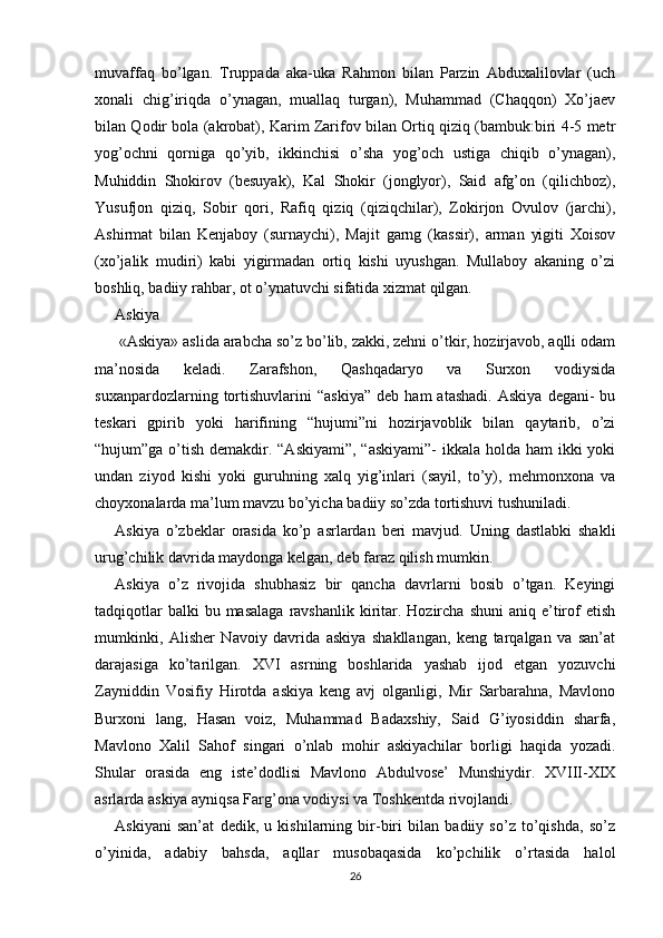 muvaffaq   bo’lgan.   Truppada   aka-uka   Rahmon   bilan   Parzin   Abduxalilovlar   (uch
xonali   chig’iriqda   o’ynagan,   muallaq   turgan),   Muhammad   (Chaqqon)   Xo’jaev
bilan Qodir bola (akrobat), Karim Zarifov bilan Ortiq qiziq (bambuk:biri 4-5 metr
yog’ochni   qorniga   qo’yib,   ikkinchisi   o’sha   yog’och   ustiga   chiqib   o’ynagan),
Muhiddin   Shokirov   (besuyak),   Kal   Shokir   (jonglyor),   Said   afg’on   (qilichboz),
Yusufjon   qiziq,   Sobir   qori,   Rafiq   qiziq   (qiziqchilar),   Zokirjon   Ovulov   (jarchi),
Ashirmat   bilan   Kenjaboy   (surnaychi),   Majit   garng   (kassir),   arman   yigiti   Xoisov
(xo’jalik   mudiri)   kabi   yigirmadan   ortiq   kishi   uyushgan.   Mullaboy   akaning   o’zi
boshliq, badiiy rahbar, ot o’ynatuvchi sifatida xizmat qilgan.     
Askiya
 «Askiya» aslida arabcha so’z bo’lib, zakki, zehni o’tkir, hozirjavob, aqlli odam
ma’nosida   keladi.   Zarafshon,   Qashqadaryo   va   Surxon   vodiysida
suxanpardozlarning  tortishuvlarini   “askiya”   deb   ham   atashadi.   Askiya   degani-   bu
teskari   gpirib   yoki   harifining   “hujumi”ni   hozirjavoblik   bilan   qaytarib,   o’zi
“hujum”ga o’tish demakdir. “Askiyami”,  “askiyami”-  ikkala holda ham ikki  yoki
undan   ziyod   kishi   yoki   guruhning   xalq   yig’inlari   (sayil,   to’y),   mehmonxona   va
choyxonalarda ma’lum mavzu bo’yicha badiiy so’zda tortishuvi tushuniladi.
Askiya   o’zbeklar   orasida   ko’p   asrlardan   beri   mavjud.   Uning   dastlabki   shakli
urug’chilik davrida maydonga kelgan, deb faraz qilish mumkin.
Askiya   o’z   rivojida   shubhasiz   bir   qancha   davrlarni   bosib   o’tgan.   Keyingi
tadqiqotlar   balki  bu  masalaga  ravshanlik  kiritar.  Hozircha  shuni  aniq  e’tirof  etish
mumkinki,   Alisher   Navoiy   davrida   askiya   shakllangan,   keng   tarqalgan   va   san’at
darajasiga   ko’tarilgan.   XVI   asrning   boshlarida   yashab   ijod   etgan   yozuvchi
Zayniddin   Vosifiy   Hirotda   askiya   keng   avj   olganligi,   Mir   Sarbarahna,   Mavlono
Burxoni   lang,   Hasan   voiz,   Muhammad   Badaxshiy,   Said   G’iyosiddin   sharfa,
Mavlono   Xalil   Sahof   singari   o’nlab   mohir   askiyachilar   borligi   haqida   yozadi.
Shular   orasida   eng   iste’dodlisi   Mavlono   Abdulvose’   Munshiydir.   XVIII-XIX
asrlarda askiya ayniqsa Farg’ona vodiysi va Toshkentda rivojlandi.
Askiyani   san’at   dedik,   u   kishilarning   bir-biri   bilan   badiiy   so’z   to’qishda,   so’z
o’yinida,   adabiy   bahsda,   aqllar   musobaqasida   ko’pchilik   o’rtasida   halol
26