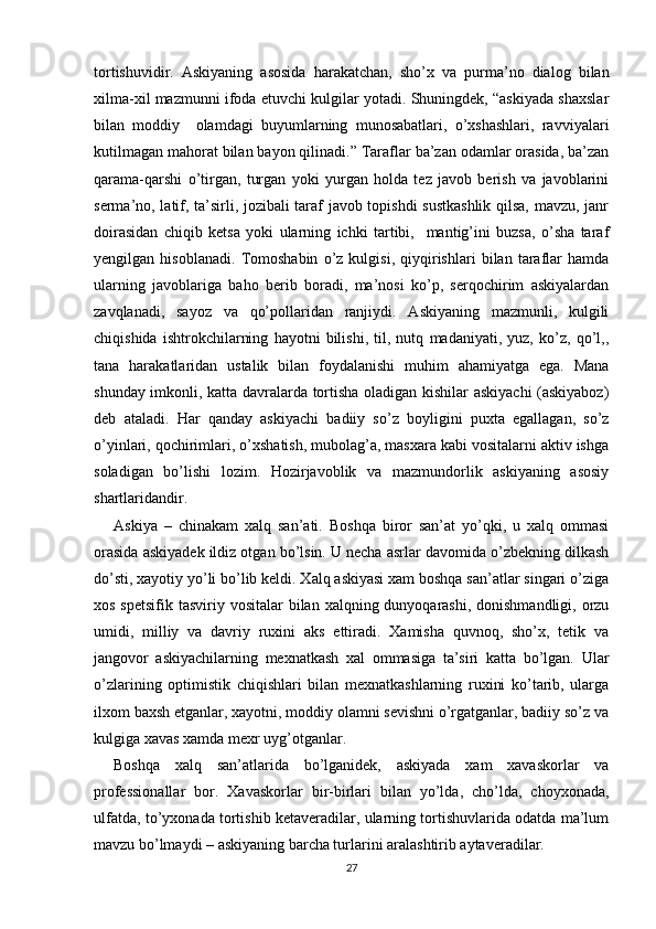 tortishuvidir.   Askiyaning   asosida   harakatchan,   sho’x   va   purma’no   dialog   bilan
xilma-xil mazmunni ifoda etuvchi kulgilar yotadi. Shuningdek, “askiyada shaxslar
bilan   moddiy     olamdagi   buyumlarning   munosabatlari,   o’xshashlari,   ravviyalari
kutilmagan mahorat bilan bayon qilinadi.” Taraflar ba’zan odamlar orasida, ba’zan
qarama-qarshi   o’tirgan,   turgan   yoki   yurgan   holda   tez   javob   berish   va   javoblarini
serma’no, latif, ta’sirli, jozibali taraf javob topishdi sustkashlik qilsa, mavzu, janr
doirasidan   chiqib   ketsa   yoki   ularning   ichki   tartibi,     mantig’ini   buzsa,   o’sha   taraf
yengilgan   hisoblanadi.   Tomoshabin   o’z   kulgisi,   qiyqirishlari   bilan   taraflar   hamda
ularning   javoblariga   baho   berib   boradi,   ma’nosi   ko’p,   serqochirim   askiyalardan
zavqlanadi,   sayoz   va   qo’pollaridan   ranjiydi.   Askiyaning   mazmunli,   kulgili
chiqishida   ishtrokchilarning   hayotni   bilishi,   til,   nutq   madaniyati,   yuz,   ko’z,   qo’l,,
tana   harakatlaridan   ustalik   bilan   foydalanishi   muhim   ahamiyatga   ega.   Mana
shunday imkonli, katta davralarda tortisha oladigan kishilar askiyachi (askiyaboz)
deb   ataladi.   Har   qanday   askiyachi   badiiy   so’z   boyligini   puxta   egallagan,   so’z
o’yinlari, qochirimlari, o’xshatish, mubolag’a, masxara kabi vositalarni aktiv ishga
soladigan   bo’lishi   lozim.   Hozirjavoblik   va   mazmundorlik   askiyaning   asosiy
shartlaridandir.
Askiya   –   chinakam   xalq   san’ati.   Boshqa   biror   san’at   yo’qki,   u   xalq   ommasi
orasida askiyadek ildiz otgan bo’lsin. U necha asrlar davomida o’zbekning dilkash
do’sti, xayotiy yo’li bo’lib keldi. Xalq askiyasi xam boshqa san’atlar singari o’ziga
xos spetsifik  tasviriy vositalar  bilan xalqning dunyoqarashi, donishmandligi,  orzu
umidi,   milliy   va   davriy   ruxini   aks   ettiradi.   Xamisha   quvnoq,   sho’x,   tetik   va
jangovor   askiyachilarning   mexnatkash   xal   ommasiga   ta’siri   katta   bo’lgan.   Ular
o’zlarining   optimistik   chiqishlari   bilan   mexnatkashlarning   ruxini   ko’tarib,   ularga
ilxom baxsh etganlar, xayotni, moddiy olamni sevishni o’rgatganlar, badiiy so’z va
kulgiga xavas xamda mexr uyg’otganlar. 
Boshqa   xalq   san’atlarida   bo’lganidek,   askiyada   xam   xavaskorlar   va
professionallar   bor.   Xavaskorlar   bir-birlari   bilan   yo’lda,   cho’lda,   choyxonada,
ulfatda, to’yxonada tortishib ketaveradilar, ularning tortishuvlarida odatda ma’lum
mavzu bo’lmaydi – askiyaning barcha turlarini aralashtirib aytaveradilar. 
27