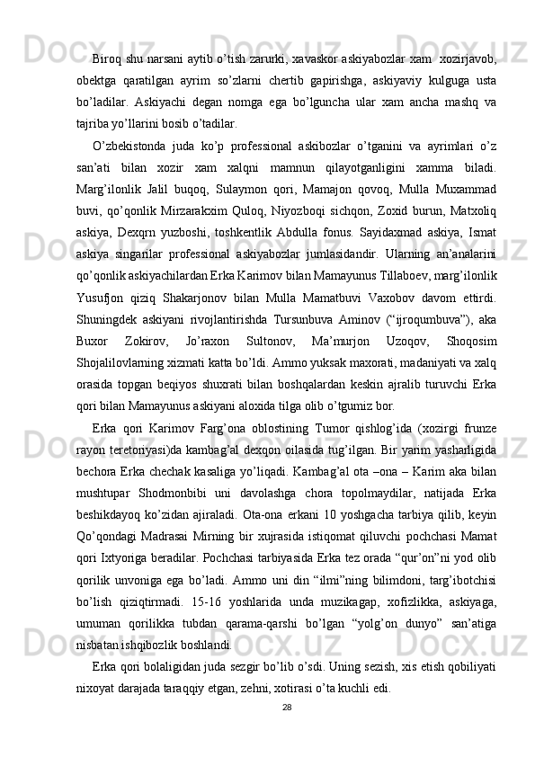Biroq shu narsani aytib o’tish zarurki, xavaskor askiyabozlar xam   xozirjavob,
obektga   qaratilgan   ayrim   so’zlarni   chertib   gapirishga,   askiyaviy   kulguga   usta
bo’ladilar.   Askiyachi   degan   nomga   ega   bo’lguncha   ular   xam   ancha   mashq   va
tajriba yo’llarini bosib o’tadilar. 
O’zbekistonda   juda   ko’p   professional   askibozlar   o’tganini   va   ayrimlari   o’z
san’ati   bilan   xozir   xam   xalqni   mamnun   qilayotganligini   xamma   biladi.
Marg’ilonlik   Jalil   buqoq,   Sulaymon   qori,   Mamajon   qovoq,   Mulla   Muxammad
buvi,   qo’qonlik   Mirzarakxim   Quloq,   Niyozboqi   sichqon,   Zoxid   burun,   Matxoliq
askiya,   Dexqrn   yuzboshi,   toshkentlik   Abdulla   fonus.   Sayidaxmad   askiya,   Ismat
askiya   singarilar   professional   askiyabozlar   jumlasidandir.   Ularning   an’analarini
qo’qonlik askiyachilardan Erka Karimov bilan Mamayunus Tillaboev, marg’ilonlik
Yusufjon   qiziq   Shakarjonov   bilan   Mulla   Mamatbuvi   Vaxobov   davom   ettirdi.
Shuningdek   askiyani   rivojlantirishda   Tursunbuva   Aminov   (“ijroqumbuva”),   aka
Buxor   Zokirov,   Jo’raxon   Sultonov,   Ma’murjon   Uzoqov,   Shoqosim
Shojalilovlarning xizmati katta bo’ldi. Ammo yuksak maxorati, madaniyati va xalq
orasida   topgan   beqiyos   shuxrati   bilan   boshqalardan   keskin   ajralib   turuvchi   Erka
qori bilan Mamayunus askiyani aloxida tilga olib o’tgumiz bor. 
Erka   qori   Karimov   Farg’ona   oblostining   Tumor   qishlog’ida   (xozirgi   frunze
rayon teretoriyasi)da kambag’al dexqon oilasida tug’ilgan. Bir yarim yasharligida
bechora Erka  chechak  kasaliga   yo’liqadi.  Kambag’al  ota  –ona –  Karim  aka  bilan
mushtupar   Shodmonbibi   uni   davolashga   chora   topolmaydilar,   natijada   Erka
beshikdayoq   ko’zidan   ajiraladi.   Ota-ona   erkani   10   yoshgacha   tarbiya   qilib,   keyin
Qo’qondagi   Madrasai   Mirning   bir   xujrasida   istiqomat   qiluvchi   pochchasi   Mamat
qori Ixtyoriga beradilar. Pochchasi tarbiyasida Erka tez orada “qur’on”ni yod olib
qorilik   unvoniga   ega   bo’ladi.   Ammo   uni   din   “ilmi”ning   bilimdoni,   targ’ibotchisi
bo’lish   qiziqtirmadi.   15-16   yoshlarida   unda   muzikagap,   xofizlikka,   askiyaga,
umuman   qorilikka   tubdan   qarama-qarshi   bo’lgan   “yolg’on   dunyo”   san’atiga
nisbatan ishqibozlik boshlandi.  
Erka qori bolaligidan juda sezgir bo’lib o’sdi. Uning sezish, xis etish qobiliyati
nixoyat darajada taraqqiy etgan, zehni, xotirasi o’ta kuchli edi.
28 