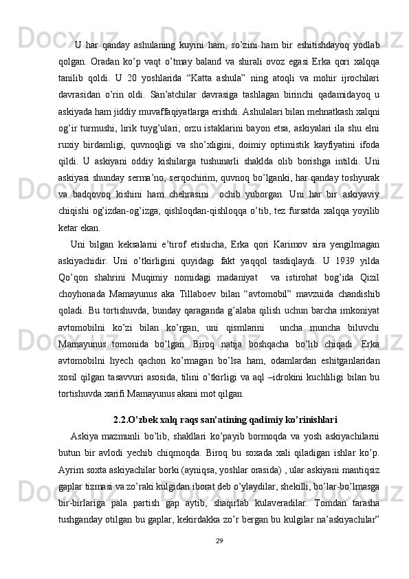   U   har   qanday   ashulaning   kuyini   ham,   so’zini   ham   bir   eshitishdayoq   yodlab
qolgan.   Oradan   ko’p   vaqt   o’tmay   baland   va   shirali   ovoz   egasi   Erka   qori   xalqqa
tanilib   qoldi.   U   20   yoshlarida   “Katta   ashula”   ning   atoqli   va   mohir   ijrochilari
davrasidan   o’rin   oldi.   San’atchilar   davrasiga   tashlagan   birinchi   qadamidayoq   u
askiyada ham jiddiy muvaffaqiyatlarga erishdi. Ashulalari bilan mehnatkash xalqni
og’ir   turmushi,   lirik   tuyg’ulari,  orzu  istaklarini   bayon   etsa,   askiyalari   ila   shu   elni
ruxiy   birdamligi,   quvnoqligi   va   sho’xligini,   doimiy   optimistik   kayfiyatini   ifoda
qildi.   U   askiyani   oddiy   kishilarga   tushunarli   shaklda   olib   borishga   intildi.   Uni
askiyasi shunday serma’no, serqochirim, quvnoq bo’lganki, har qanday toshyurak
va   badqovoq   kishini   ham   chehrasini     ochib   yuborgan.   Uni   har   bir   askiyaviy
chiqishi   og’izdan-og’izga,  qishloqdan-qishloqqa   o’tib,  tez   fursatda   xalqqa  yoyilib
ketar ekan. 
Uni   bilgan   keksalarni   e’tirof   etishicha,   Erka   qori   Karimov   sira   yengilmagan
askiyachidir.   Uni   o’tkirligini   quyidagi   fakt   yaqqol   tasdiqlaydi.   U   1939   yilda
Qo’qon   shahrini   Muqimiy   nomidagi   madaniyat     va   istirohat   bog’ida   Qizil
choyhonada   Mamayunus   aka   Tillaboev   bilan   “avtomobil”   mavzuida   chandishib
qoladi.   Bu   tortishuvda,   bunday   qaraganda   g’alaba   qilish   uchun   barcha   imkoniyat
avtomobilni   ko’zi   bilan   ko’rgan,   uni   qismlarini     uncha   muncha   biluvchi
Mamayunus   tomonida   bo’lgan.   Biroq   natija   boshqacha   bo’lib   chiqadi.   Erka
avtomobilni   hyech   qachon   ko’rmagan   bo’lsa   ham,   odamlardan   eshitganlaridan
xosil   qilgan   tasavvuri   asosida,   tilini   o’tkirligi   va   aql   –idrokini   kuchliligi   bilan   bu
tortishuvda xarifi Mamayunus akani mot qilgan. 
2.2.O’zbek xalq raqs san’atining qadimiy ko’rinishlari
Askiya   mazmunli   bo’lib,   shakllari   ko’payib   bormoqda   va   yosh   askiyachilarni
butun   bir   avlodi   yechib   chiqmoqda.   Biroq   bu   soxada   xali   qiladigan   ishlar   ko’p.
Ayrim soxta askiyachilar borki (ayniqsa, yoshlar orasida) , ular askiyani mantiqsiz
gaplar tizmasi va zo’raki kulgidan iborat deb o’ylaydilar, shekilli, bo’lar-bo’lmasga
bir-birlariga   pala   partish   gap   aytib,   shaqirlab   kulaveradilar.   Tomdan   tarasha
tushganday otilgan bu gaplar, kekirdakka zo’r bergan bu kulgilar na’askiyachilar”
29 