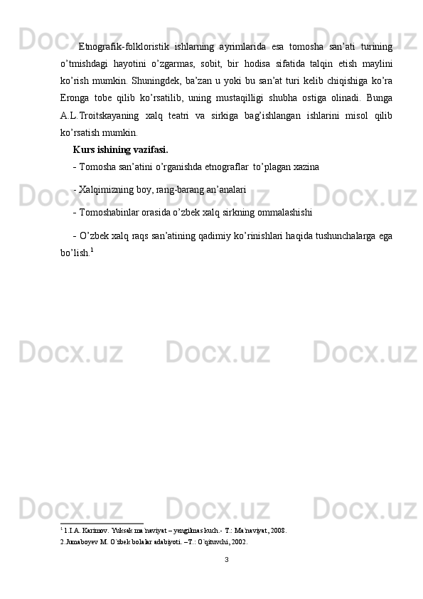   Etnografik-folkloristik   ishlarning   ayrimlarida   esa   tomosha   san’ati   turining
o’tmishdagi   hayotini   o’zgarmas,   sobit,   bir   hodisa   sifatida   talqin   etish   maylini
ko’rish   mumkin.   Shuningdek,   ba’zan   u   yoki   bu   san’at   turi   kelib   chiqishiga   ko’ra
Eronga   tobe   qilib   ko’rsatilib,   uning   mustaqilligi   shubha   ostiga   olinadi.   Bunga
A.L.Troitskayaning   xalq   teatri   va   sirkiga   bag’ishlangan   ishlarini   misol   qilib
ko’rsatish mumkin.
Kurs ishining vazifasi.  
-  Tomosha san’atini o’rganishda etnograflar  to’plagan xazina
- Xalqimizning boy, rang-barang an’analari
-  Tomoshabinlar orasida o’zbek xalq sirkning ommalashishi
-  O’zbek xalq raqs san’atining qadimiy ko’rinishlari haqida tushunchalarga ega
bo’lish. 1
1
  1.I.A.   Karimov.   Yuksak   ma`naviyat   –   yengilmas kuch.- T.: Ma`naviyat, 2008.
2.Jumaboyev M.   O`zbek bolalar adabiyoti. –T.: O`qituvchi, 2002 .
3 