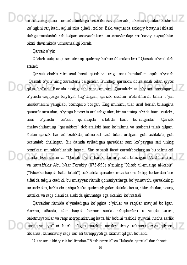 ni   o’zlariga,   na   tomoshabinlarga   estetik   zavq   beradi,   aksincha,   ular   kishini
ko’nglini ranjitadi, aqlini xira qiladi, xolos. Eski vaqtlarda axloqiy betayin ishlarni
didiga   moslashib   ish   tutgan   askiyachilarni   tortishuvlardagi   ma’naviy   suyuqliklar
bizni davrimizda uchramasligi kerak. 
Qarsak o’yin
O’zbek xalq raqs san’atining qadimiy ko’rinishlaridan biri “Qarsak o’yin” deb
ataladi.
Qarsak   chalib   ritm-usul   hosil   qilish   va   unga   mos   harakatlar   topib   o’ynash
“Qarsak o’yin”ning xarakterli belgisidir. Bundagi qarsakni doira usuli bilan qiyos
qilsa   bo’ladi.   Raqsda   uning   roli   juda   muhim.   Qarsakchilar   o’yinni   boshlagan,
o’yinchi-raqqosga   kayfiyat   tug’dirgan,   qarsak   usulini   o’zlashtirish   bilan   o’yin
harakatlarini   yangilab,   boshqarib   borgan.   Eng   muhimi,   ular   usul   berish   bilangina
qanoatlanmasdan, o’yinga bevosita aralashganlar, bir vaqtning o’zida ham usulchi,
ham   o’yinchi,   ba’zan   qo’shiqchi   sifatida   ham   ko’ringanlar.   Qarsak
chaluvchilarning “qarsakboz” deb atalishi ham ko’nikma va mahorat talab qilgan.
Zotan   qarsak   har   xil   tezlikda,   xilma-xil   usul   bilan   urilgan:   goh   uchtalab,   goh
beshtalab   chalingan.   Bir   damda   uriladigan   qarsaklar   soni   ko’paygan   sari   uning
texnikasi murakkablashib boradi. Shu sababli  faqat qarsakbozlargina bu xilma-xil
ritmlar texnikasini va “Qarsak o’yin” harakatlarini yaxshi bilishgan. Mashhur olim
va   mutaffakir   Abu   Nasr   Forobiy   (873-950)   o’zining   “Kitob   ul-musiqo   al-kabir”
(“Muzika haqida katta kitob”) traktatida qarsakni muzika ijrochiligi turlaridan biri
sifatida talqin etadiki, bu muayyan ritmik qonuniyatlarga bo’ysinuvchi qarsakning,
birinchidan, kelib chiqishga ko’ra qadimiyligidan dalolat bersa, ikkinchidan, uning
muzika va raqs olamida alohida qimmatga ega ekanini ko’rsatadi.
Qarsaklar   ritmida   o’ynaladigan   ko’pgina   o’yinlar   va   raqslar   mavjud   bo’lgan.
Ammo,   afsuski,   ular   haqida   hamon   san’at   ishqibozlari   u   yoqda   tursin,
baletmeysterlar va raqs merosimizning katta bir bobini tashkil etuvchi, necha asrlik
taraqqiyot   yo’lini   bosib   o’tgan   mazkur   raqslar   ilmiy   rekonstruksiya   qilinsa,
tiklansa, zamonaviy raqs san’ati taraqqiyotiga xizmat qilgan bo’lardi.  
U asosan, ikki yirik bo’limdan-“Besh qarsak” va “Mayda qarsak” dan iborat.
30