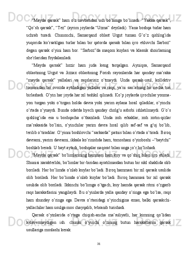 “Mayda  qarsak” ham  o’z navbatidan  uch bo’limga bo’linadi:  “Yakka qarsak”,
“Qo’sh qarsak”, “Tez” (ayrim joylarda “Uzma” deyiladi). Yana boshqa turlar ham
uchrab   turadi.   Chunonchi,   Samarqand   oblast   Urgut   tuman   G’o’z   qishlog’ida
yuqorida   ko’rsatilgan   turlar   bilan   bir   qatorda   qarsak   bilan   ijro   etiluvchi   Sarboz“
degan   qarsak   o’yini   ham   bor.   “Sarboz”da   maqom   kuylari   va   klassik   shoirlarning
she’rlaridan foydalaniladi.
“Mayda   qarsak”   hozir   ham   juda   keng   tarqalgan.   Ayniqsa,   Samarqand
oblastining   Urgut   va   Jizzax   oblastining   Forish   rayonlarida   har   qanday   ma’raka
“mayda   qarsak”   yallalari   va   raqslarisiz   o’tmaydi.   Unda   qarsak-usul,   kollektiv
tomonidan bir  ovozda aytiladigan yallalar va raqs, ya’ni san’atning bir  necha turi
birlashadi. O’yin har joyda har xil tashkil qilinadi. Ko’p joylarda ijrochilar yonma-
yon   turgan   yoki   o’tirgan   holda   davra   yoki   yarim   aylana   hosil   qiladilar,   o’yinchi
o’rtada o’ynaydi. Bunda odatda hyech qanday cholg’u asbobi ishlatilmaydi. G’o’s
qishlog’ida   esa   u   boshqacha   o’tkaziladi.   Unda   xoh   erkaklar,   xoh   xotin-qizlar
ma’rakasida   bo’lsin,   o’yinchilar   yarim   davra   hosil   qilib   saf-saf   va   g’uj   bo’lib,
terilib o’tiradilar. O’yinni boshlovchi “sarkarda” patnis bilan o’rtada o’tiradi. Biroq
davrami, yarim davrami, ikkala ko’rinishda ham, tomoshani o’yinboshi –“baytchi”
boshlab beradi. U bayt aytadi, boshqalar naqorat bilan unga jo’r bo’lishadi.
“Mayda qarsak” bo’limlarining hammasi ham kuy va qo’shiq bilan ijro etiladi.
Shunisi xarakterliki, bo’limlar bir-biridan ajratilmasdan butun bir sikl shaklida olib
boriladi. Har bo’limda o’nlab kuylar bo’ladi. Biroq hammasi bir xil qarsak usulida
olib   boriladi.   Har   bo’limda   o’nlab   kuylar   bo’ladi.   Biroq   hammasi   bir   xil   qarsak
usulida olib boriladi. Ikkinchi bo’limga o’tgach, kuy hamda qarsak ritmi o’zgarib
raqs harakatlarini  yangilaydi. Bu o’yinlarda yalla qanday o’ringa ega bo’lsa,  raqs
ham   shunday   o’ringa   ega.   Davra   o’rtasidagi   o’yinchigina   emas,   balki   qarsakchi-
yallachilar ham usulga mos chayqalib, tebranib turishadi.
Qarsak   o’yinlarida   o’rtaga   chiqish-ancha   ma’suliyatli,   har   kimning   qo’lidan
kelavermaydigan   ish.   chunki   o’yinchi   o’zining   butun   harakatlarini   qarsak
usullariga moslashi kerak.
31 