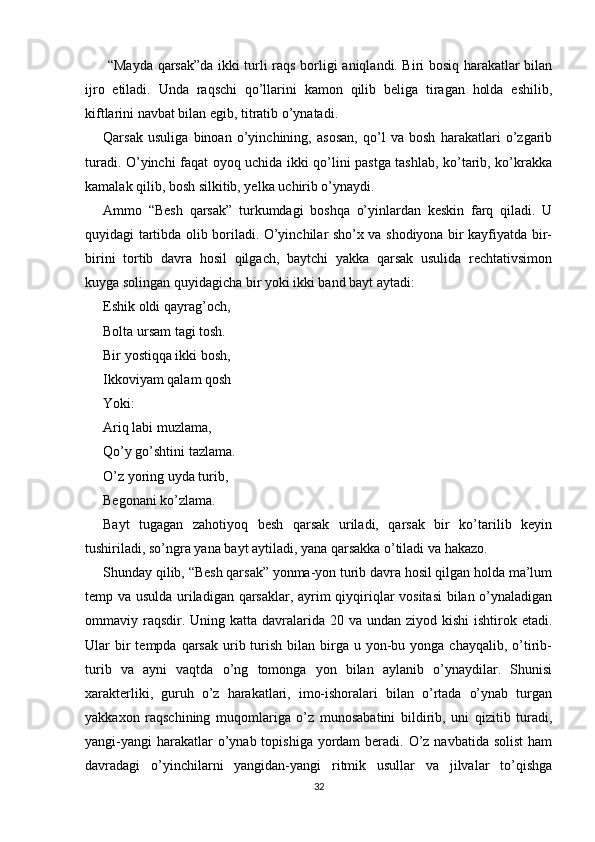   “Mayda qarsak”da ikki turli raqs borligi aniqlandi. Biri bosiq harakatlar bilan
ijro   etiladi.   Unda   raqschi   qo’llarini   kamon   qilib   beliga   tiragan   holda   eshilib,
kiftlarini navbat bilan egib, titratib o’ynatadi.
Qarsak   usuliga   binoan   o’yinchining,   asosan,   qo’l   va   bosh   harakatlari   o’zgarib
turadi. O’yinchi faqat oyoq uchida ikki qo’lini pastga tashlab, ko’tarib, ko’krakka
kamalak qilib, bosh silkitib, yelka uchirib o’ynaydi.
Ammo   “Besh   qarsak”   turkumdagi   boshqa   o’yinlardan   keskin   farq   qiladi.   U
quyidagi tartibda olib boriladi. O’yinchilar sho’x va shodiyona bir kayfiyatda bir-
birini   tortib   davra   hosil   qilgach,   baytchi   yakka   qarsak   usulida   rechtativsimon
kuyga solingan quyidagicha bir yoki ikki band bayt aytadi:
Eshik oldi qayrag’och,
Bolta ursam tagi tosh.
Bir yostiqqa ikki bosh,
Ikkoviyam qalam qosh
Yoki:
Ariq labi muzlama,
Qo’y go’shtini tazlama.
O’z yoring uyda turib,
Begonani ko’zlama.
Bayt   tugagan   zahotiyoq   besh   qarsak   uriladi,   qarsak   bir   ko’tarilib   keyin
tushiriladi, so’ngra yana bayt aytiladi, yana qarsakka o’tiladi va hakazo.
Shunday qilib, “Besh qarsak” yonma-yon turib davra hosil qilgan holda ma’lum
temp va usulda uriladigan qarsaklar, ayrim qiyqiriqlar vositasi  bilan o’ynaladigan
ommaviy raqsdir. Uning katta  davralarida 20 va undan  ziyod kishi  ishtirok etadi.
Ular  bir  tempda  qarsak   urib  turish  bilan  birga  u yon-bu yonga  chayqalib,  o’tirib-
turib   va   ayni   vaqtda   o’ng   tomonga   yon   bilan   aylanib   o’ynaydilar.   Shunisi
xarakterliki,   guruh   o’z   harakatlari,   imo-ishoralari   bilan   o’rtada   o’ynab   turgan
yakkaxon   raqschining   muqomlariga   o’z   munosabatini   bildirib,   uni   qizitib   turadi,
yangi-yangi  harakatlar  o’ynab topishiga yordam  beradi. O’z navbatida solist  ham
davradagi   o’yinchilarni   yangidan-yangi   ritmik   usullar   va   jilvalar   to’qishga
32 