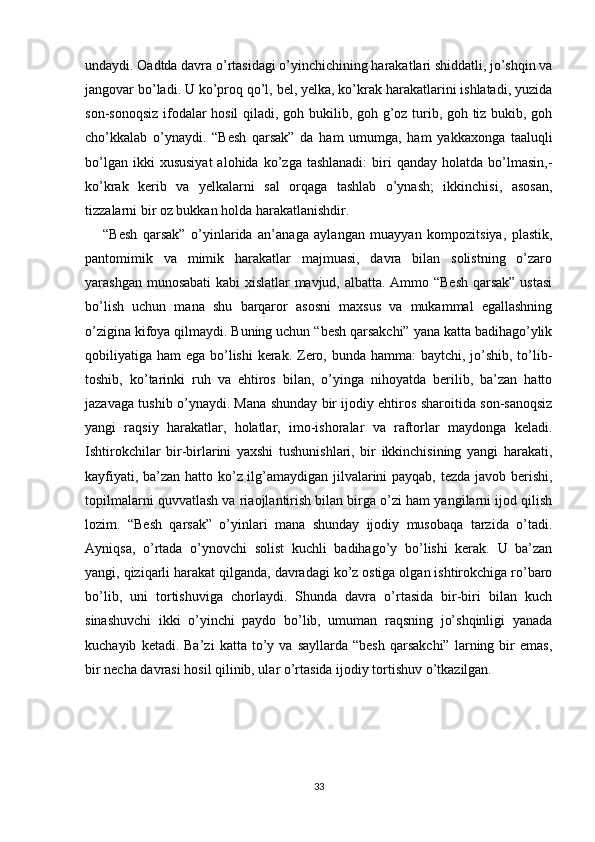 undaydi. Oadtda davra o’rtasidagi o’yinchichining harakatlari shiddatli, jo’shqin va
jangovar bo’ladi. U ko’proq qo’l, bel, yelka, ko’krak harakatlarini ishlatadi, yuzida
son-sonoqsiz ifodalar hosil  qiladi, goh bukilib, goh g’oz turib, goh tiz bukib, goh
cho’kkalab   o’ynaydi.   “Besh   qarsak”   da   ham   umumga,   ham   yakkaxonga   taaluqli
bo’lgan  ikki  xususiyat  alohida  ko’zga  tashlanadi:  biri  qanday   holatda  bo’lmasin,-
ko’krak   kerib   va   yelkalarni   sal   orqaga   tashlab   o’ynash;   ikkinchisi,   asosan,
tizzalarni bir oz bukkan holda harakatlanishdir.
“Besh   qarsak”   o’yinlarida   an’anaga   aylangan   muayyan   kompozitsiya,   plastik,
pantomimik   va   mimik   harakatlar   majmuasi,   davra   bilan   solistning   o’zaro
yarashgan munosabati kabi xislatlar  mavjud, albatta. Ammo “Besh qarsak” ustasi
bo’lish   uchun   mana   shu   barqaror   asosni   maxsus   va   mukammal   egallashning
o’zigina kifoya qilmaydi. Buning uchun “besh qarsakchi” yana katta badihago’ylik
qobiliyatiga ham  ega bo’lishi  kerak. Zero, bunda hamma: baytchi, jo’shib, to’lib-
toshib,   ko’tarinki   ruh   va   ehtiros   bilan,   o’yinga   nihoyatda   berilib,   ba’zan   hatto
jazavaga tushib o’ynaydi. Mana shunday bir ijodiy ehtiros sharoitida son-sanoqsiz
yangi   raqsiy   harakatlar,   holatlar,   imo-ishoralar   va   raftorlar   maydonga   keladi.
Ishtirokchilar   bir-birlarini   yaxshi   tushunishlari,   bir   ikkinchisining   yangi   harakati,
kayfiyati, ba’zan hatto ko’z ilg’amaydigan jilvalarini payqab, tezda javob berishi,
topilmalarni quvvatlash va riaojlantirish bilan birga o’zi ham yangilarni ijod qilish
lozim.   “Besh   qarsak”   o’yinlari   mana   shunday   ijodiy   musobaqa   tarzida   o’tadi.
Ayniqsa,   o’rtada   o’ynovchi   solist   kuchli   badihago’y   bo’lishi   kerak.   U   ba’zan
yangi, qiziqarli harakat qilganda, davradagi ko’z ostiga olgan ishtirokchiga ro’baro
bo’lib,   uni   tortishuviga   chorlaydi.   Shunda   davra   o’rtasida   bir-biri   bilan   kuch
sinashuvchi   ikki   o’yinchi   paydo   bo’lib,   umuman   raqsning   jo’shqinligi   yanada
kuchayib   ketadi.  Ba’zi   katta   to’y   va  sayllarda   “besh   qarsakchi”   larning   bir   emas,
bir necha davrasi hosil qilinib, ular o’rtasida ijodiy tortishuv o’tkazilgan.
33 