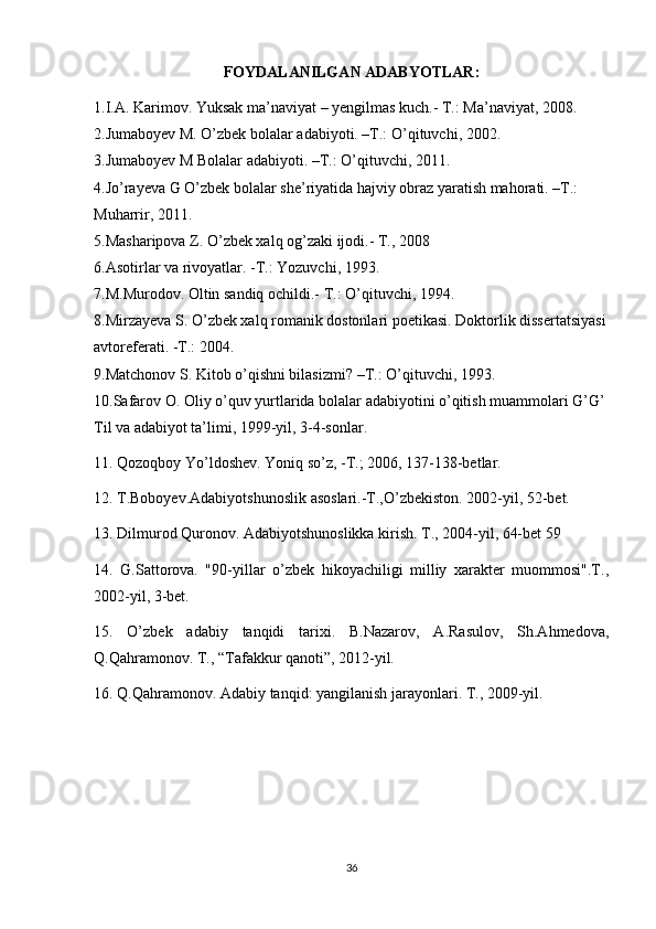 FOYDALANILGAN ADABYOTLAR:
1.I.A.   Karimov.   Yuksak   ma’naviyat   –   yengilmas kuch.- T.: Ma’naviyat, 2008.
2.Jumaboyev M.   O’zbek bolalar adabiyoti. –T.: O’qituvchi, 2002.
3.Jumaboyev M Bolalar adabiyoti. –T.: O’qituvchi,   2011.
4.Jo’rayeva G O’zbek bolalar she’riyatida hajviy obraz yaratish mahorati. –T.: 
Muharrir, 2011.
5.Masharipova Z. O’zbek xalq og’zaki ijodi.-   T., 2008
6.Asotirlar   va   rivoyatlar. -T.:   Yozuvchi, 1993.
7.M.Murodov. Oltin   sandiq   ochildi.-   T.:   O’qituvchi, 1994.
8.Mirzayeva S. O’zbek xalq romanik dostonlari poetikasi. Doktorlik dissertatsiyasi
avtoreferati. -T.: 2004.
9.Matchonov S. Kitob o’qishni bilasizmi?   –T.: O’qituvchi, 1993.
10.Safarov O. Oliy o’quv yurtlarida bolalar adabiyotini o’qitish muammolari G’G’ 
Til va adabiyot ta’limi, 1999-yil, 3-4-sonlar.
11. Qozoqboy Yo’ldoshev. Yoniq so’z, -T.; 2006, 137-138-betlar. 
12. T.Boboyev.Adabiyotshunoslik asoslari.-T.,O’zbekiston. 2002-yil, 52-bet. 
13. Dilmurod Quronov. Adabiyotshunoslikka kirish. T., 2004-yil, 64-bet 59 
14.   G.Sattorova.   "90-yillar   o’zbek   hikoyachiligi   milliy   xarakter   muommosi".T.,
2002-yil, 3-bet. 
15.   O’zbek   adabiy   tanqidi   tarixi.   B.Nazarov,   A.Rasulov,   Sh.Ahmedova,
Q.Qahramonov. T., “Tafakkur qanoti”, 2012-yil. 
16. Q.Qahramonov. Adabiy tanqid: yangilanish jarayonlari. T., 2009-yil. 
36 